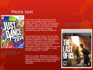 Media text 
If we look at the Just Dance 2014 
cover, we straight away notice its 
bright colours. This tells us the game 
is bright, vibrant and family friendly. 
The thick colours combine with the 
strong text to create a happy, 
entertaining and bold atmosphere. 
On the Last of us cover, we can first 
notice the bright orange light behind 
the two characters. This engenders a 
sense of hope and survival when 
combine with the broken atmosphere 
two. It is evident that the two 
characters are on a mission to survive 
and get to a place of safety. A dull, 
broken setting is created. 
There is a clear difference between 
the two games. Just dance presents a 
pleasant, friendly and colourful game, 
whereas the last of us is quite the 
opposite. 
http://i2.cdnds.net/12/50/618x7 
80/gaming-the-last-of-us-cover-art. 
jpg 
http://ecx.images-amazon. 
com/images/I/91jMI 
4T1RDL._SL1500_.jpg 
 