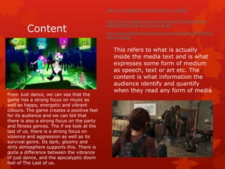 Content 
http://en.wikipedia.org/wiki/Content_(media) 
http://g-ecx.images-amazon.com/images/G/01/aplus/detail-page/ 
B00D7UHT0E_img2_cmon_lg.jpg 
http://www.digitaltrends.com/wp-content/uploads/2012/06/The- 
Last-of-Us.jpg 
This refers to what is actually 
inside the media text and is what 
expresses some form of medium 
as speech, text or art etc. The 
content is what information the 
audience identify and quantify 
when they read any form of media 
From Just dance, we can see that the 
game has a strong focus on music as 
well as happy, energetic and vibrant 
colours. The game creates a positive feel 
for its audience and we can tell that 
there is also a strong focus on the party 
and fitness genres. The if we look at the 
last of us, there is a strong focus on 
violence and aggression as well as its 
survival genre. Its dark, gloomy and 
dirty atmosphere supports this. There is 
quite a difference between the vibrance 
of just dance, and the apocalyptic doom 
feel of The Last of us. 
 