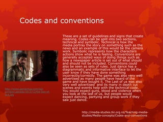 Codes and conventions 
These are a set of guidelines and signs that create 
meaning. Codes can be split into two sections, 
technical and symbolic. Technical is how the 
media portray the story on something such as the 
news and an example of this would be the camera 
work. Symbolic represents how the characters 
actions show what he is feeling. Conventions are 
generally accepted ways of doing things such as 
how a newspaper article is set out of what should 
and should not be included. Conventions could 
also be seen as sets of rules. Just dance has a 
diagrammatic and informative interface to let the 
user know if they have done something 
incorrectly/correctly. The game was also very well 
advertised as many people have heard of the 
game and have bought it. The Last of us was also 
very well advertised and its many in depth cut 
scenes and events help with the technical code. 
You would expect guns, blood and violence when 
you look at the last of us, but people would 
expect dancing, partying and group work if they 
saw just dance. 
http://media-studies.tki.org.nz/Teaching-media-studies/ 
Media-concepts/Codes-and-conventions 
http://www.gamechup.com/wp-content/ 
uploads/2012/12/the-last-of-us4. 
jpg 
 