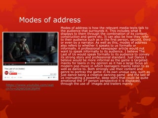 Modes of address 
Modes of address is how the relevant media texts talk to 
the audience that surrounds it. This includes what it 
displays to them through the combination of its content, 
construction and genre etc. It can also be how they refer 
to their audience such as in the first person, second, third 
or even by a narrator. As well as this, modes of address 
also refers to whether it speaks to us formally or 
informally. A professional newspaper article would not 
want to speak informally to its audience. I believe The 
Last of Us would speak formally to its audience to convey 
its strong story and professional standard. Just Dance I 
believe would be more informal as the game is targeted 
mainly for teens in my opinion as it has a large focus on 
modern pop music in which teenagers mainly listen to as 
well as dance to. Both strongly use their content and 
genre to portray the game in its own unique way, such as 
just dance being a creative dancing game and the last of 
us insinuating a powerful, deep story that could be quite 
emotional the 3rd person perspective it is displayed, 
https://www.youtube.com/wat through the use of images and trailers mainly. 
ch?v=OQWD5W3fpPM 
 