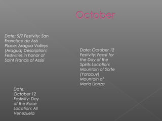 Date: 5/7 Festivity: San
Francisco de Asis
Place: Aragua Valleys
(Aragua) Description:
Festivities in honor of
Saint Francis of Assisi
Date: October 12
Festivity: Feast for
the Day of the
Spirits Location:
Mountain of Sorte
(Yaracuy)
Mountain of
Maria Lionza
Date:
October 12
Festivity: Day
of the Race
Location: All
Venezuela
 