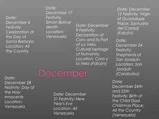 Date:
December 4
Festivity:
Celebration of
the Day of
Santa Barbara
Location: All
the Country
Date: December
9 Festivity:
Declaration of
Coro and its Port
of La Vela.
Cultural heritage
of Humanity
Location: Coro y
la Vela (Falcón)
Date: December
12 Festivity: Virgin
of Guadalupe
Place: Santuario
del Carrizal
(Falcón)
Date:
December 17
Festivity:
Simon Bolivar
death
Location:
Venezuela
Date:
December 24
Festivity:
Shepherds of
San Joaquin
Location: San
Joaquín
(Carabobo)
Date:
December 24th
and 25th
Festivity: Birth of
the Child God.
Christmas Place:
All the Country
(Venezuela)
Date:
December 28
Festivity: Day of
the Holy
Innocents
Location:
Venezuela
Date: December
31 Festivity: New
Year's Eve
Location: All
Venezuela
 