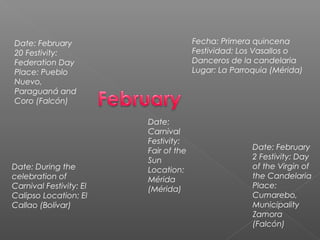 Date: February
20 Festivity:
Federation Day
Place: Pueblo
Nuevo,
Paraguaná and
Coro (Falcón)
Fecha: Primera quincena
Festividad: Los Vasallos o
Danceros de la candelaria
Lugar: La Parroquia (Mérida)
Date: During the
celebration of
Carnival Festivity: El
Calipso Location: El
Callao (Bolívar)
Date: February
2 Festivity: Day
of the Virgin of
the Candelaria
Place:
Cumarebo,
Municipality
Zamora
(Falcón)
Date:
Carnival
Festivity:
Fair of the
Sun
Location:
Mérida
(Mérida)
 