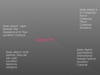 Date: March - April
Festivity: The
Nazarene of St. Paul
Location: Caracas
Date: March 4
to 14 Festivity:
Fair of
Calabozo.
Place:
Calabozo
(Guárico)
Date: March 16-25
Festivity: Feria de
San José.
Location:
Maracay
(Aragua)
Date: March -
April Festivity:
International
Theater Festival
Location:
Caracas
 