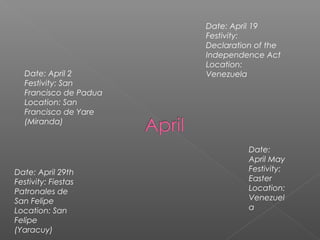 Date: April 2
Festivity: San
Francisco de Padua
Location: San
Francisco de Yare
(Miranda)
Date: April 19
Festivity:
Declaration of the
Independence Act
Location:
Venezuela
Date: April 29th
Festivity: Fiestas
Patronales de
San Felipe
Location: San
Felipe
(Yaracuy)
Date:
April May
Festivity:
Easter
Location:
Venezuel
a
 