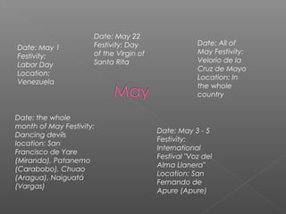 Date: May 1
Festivity:
Labor Day
Location:
Venezuela
Date: May 22
Festivity: Day
of the Virgin of
Santa Rita
Date: All of
May Festivity:
Velorio de la
Cruz de Mayo
Location: In
the whole
country
Date: the whole
month of May Festivity:
Dancing devils
location: San
Francisco de Yare
(Miranda), Patanemo
(Carabobo), Chuao
(Aragua), Naiguatá
(Vargas)
Date: May 3 - 5
Festivity:
International
Festival "Voz del
Alma Llanera"
Location: San
Fernando de
Apure (Apure)
 