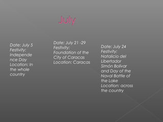Date: July 5
Festivity:
Independe
nce Day
Location: In
the whole
country
Date: July 21 -29
Festivity:
Foundation of the
City of Caracas
Location: Caracas
Date: July 24
Festivity:
Natalicio del
Libertador
Simón Bolívar
and Day of the
Naval Battle of
the Lake
Location: across
the country
 