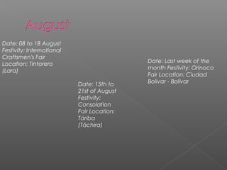 Date: 08 to 18 August
Festivity: International
Craftsmen's Fair
Location: Tintorero
(Lara)
Date: 15th to
21st of August
Festivity:
Consolation
Fair Location:
Táriba
(Táchira)
Date: Last week of the
month Festivity: Orinoco
Fair Location: Ciudad
Bolivar - Bolívar
 