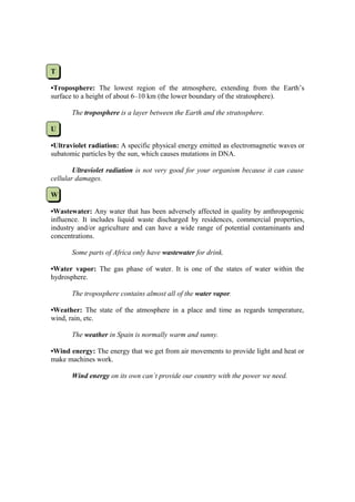 T

•Troposphere: The lowest region of the atmosphere, extending from the Earth’s
surface to a height of about 6–10 km (the lower boundary of the stratosphere).

       The troposphere is a layer between the Earth and the stratosphere.

U

•Ultraviolet radiation: A specific physical energy emitted as electromagnetic waves or
subatomic particles by the sun, which causes mutations in DNA.

        Ultraviolet radiation is not very good for your organism because it can cause
cellular damages.

W

•Wastewater: Any water that has been adversely affected in quality by anthropogenic
influence. It includes liquid waste discharged by residences, commercial properties,
industry and/or agriculture and can have a wide range of potential contaminants and
concentrations.

       Some parts of Africa only have wastewater for drink.

•Water vapor: The gas phase of water. It is one of the states of water within the
hydrosphere.

       The troposphere contains almost all of the water vapor.

•Weather: The state of the atmosphere in a place and time as regards temperature,
wind, rain, etc.

       The weather in Spain is normally warm and sunny.

•Wind energy: The energy that we get from air movements to provide light and heat or
make machines work.

       Wind energy on its own can´t provide our country with the power we need.
 