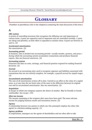 Accounting Glossaries ! Hosted by : Sazzad Hossain [sazzadais@gmail.com]
Glossary
(Numbers in parentheses refer to the chapter(s) containing the main discussion of the term.)
A
ABC system
A system of controlling inventory that recognizes the differing cost and importance of 
various items. A parts are expensive and/or important and are controlled carefully. C parts 
are cheap and plentiful, so little effort is expended to monitor them. B parts are between As 
and Cs. (4)
Accelerated amortization 
See amortization. (2)
Accounting period
In business, time is divided into accounting periods—usually months, quarters, and years—
during which the accounting system accumulates transactions and produces financial 
reports. Also see financial statements. (2)
Accounting system 
Generates the data on costs, earnings, and financial position required for making financial 
decisions. (2)
Accrual 
An accrual is an accounting entry used to recognize expenses and liabilities associated with 
transactions that are not entirely complete, for example, a payroll accrual for unpaid wages. 
(2)
Accumulated amortization 
The sum of all amortization written off to date. Carried as an offset to the value of a capital 
asset, so at any time the net book value of the asset is the difference between its original 
cost and its accumulated amortization. Also see amortization. (2)
Acquisition
A merger in which one company acquires the shares of another. May be friendly or hostile 
(unfriendly). See merger. (19)
After­tax income 
The income remaining to the recipient after taxes have been paid. The most relevant 
income for judging business results and investment returns. (2)
Agency
A relationship between two parties in which one (the principal) employs the other (the 
agent) in a decision­making capacity. (1)
Agency problem
In corporations, managers are the agents of shareholders and are often able to take 
PAGE NO. : 1
 