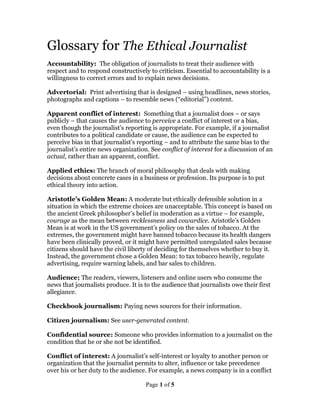 Page 1 of 5
Glossary for The Ethical Journalist
Accountability: The obligation of journalists to treat their audience with
respect and to respond constructively to criticism. Essential to accountability is a
willingness to correct errors and to explain news decisions.
Advertorial: Print advertising that is designed – using headlines, news stories,
photographs and captions – to resemble news (“editorial”) content.
Apparent conflict of interest: Something that a journalist does – or says
publicly – that causes the audience to perceive a conflict of interest or a bias,
even though the journalist’s reporting is appropriate. For example, if a journalist
contributes to a political candidate or cause, the audience can be expected to
perceive bias in that journalist’s reporting – and to attribute the same bias to the
journalist’s entire news organization. See conflict of interest for a discussion of an
actual, rather than an apparent, conflict.
Applied ethics: The branch of moral philosophy that deals with making
decisions about concrete cases in a business or profession. Its purpose is to put
ethical theory into action.
Aristotle’s Golden Mean: A moderate but ethically defensible solution in a
situation in which the extreme choices are unacceptable. This concept is based on
the ancient Greek philosopher’s belief in moderation as a virtue – for example,
courage as the mean between recklessness and cowardice. Aristotle’s Golden
Mean is at work in the US government’s policy on the sales of tobacco. At the
extremes, the government might have banned tobacco because its health dangers
have been clinically proved, or it might have permitted unregulated sales because
citizens should have the civil liberty of deciding for themselves whether to buy it.
Instead, the government chose a Golden Mean: to tax tobacco heavily, regulate
advertising, require warning labels, and bar sales to children.
Audience; The readers, viewers, listeners and online users who consume the
news that journalists produce. It is to the audience that journalists owe their first
allegiance.
Checkbook journalism: Paying news sources for their information.
Citizen journalism: See user-generated content.
Confidential source: Someone who provides information to a journalist on the
condition that he or she not be identified.
Conflict of interest: A journalist’s self-interest or loyalty to another person or
organization that the journalist permits to alter, influence or take precedence
over his or her duty to the audience. For example, a news company is in a conflict
 