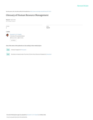 See discussions, stats, and author profiles for this publication at: https://www.researchgate.net/publication/297713075
Glossary of Human Resource Management
Research · March 2016
DOI: 10.13140/RG.2.1.4698.7922
CITATION
1
READS
46,674
1 author:
Some of the authors of this publication are also working on these related projects:
Employee Engagement View project
Descriptive conceptual study of Functions of Green Human Resources Management View project
Henarath H. D. N. P Opatha
University of Sri Jayewardenepura
137 PUBLICATIONS   1,141 CITATIONS   
SEE PROFILE
All content following this page was uploaded by Henarath H. D. N. P Opatha on 10 March 2016.
The user has requested enhancement of the downloaded file.
 