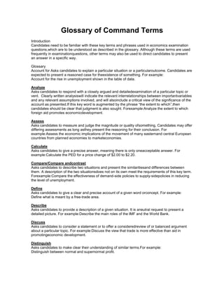Glossary of Command Terms
Introduction
Candidates need to be familiar with these key terms and phrases used in economics examination
questions,which are to be understood as described in the glossary. Although these terms are used
frequently in examinationquestions, other terms may also be used to direct candidates to present
an answer in a specific way.

Glossary
Account for Asks candidates to explain a particular situation or a particularoutcome. Candidates are
expected to present a reasoned case for theexistence of something. For example:
Account for the rise in unemployment shown in the table of data.

Analyze
Asks candidates to respond with a closely argued and detailedexamination of a particular topic or
vent. Clearly written analysiswill indicate the relevant interrelationships between importantvariables
and any relevant assumptions involved, and will alsoinclude a critical view of the significance of the
account as presented.If this key word is augmented by the phrase “the extent to which”,then
candidates should be clear that judgment is also sought. Forexample:Analyze the extent to which
foreign aid promotes economicdevelopment.

Assess
Asks candidates to measure and judge the magnitude or quality ofsomething, Candidates may offer
differing assessments as long asthey present the reasoning for their conclusion. For
example:Assess the economic implications of the movement of many easternand central European
countries from planned economies to marketeconomies.

Calculate
Asks candidates to give a precise answer, meaning there is only oneacceptable answer. For
example:Calculate the PED for a price change of $2.00 to $2.20.

Compare/Compare andcontrast
Asks candidates to describe two situations and present the similaritiesand differences between
them. A description of the two situationsdoes not on its own meet the requirements of this key term.
Forexample:Compare the effectiveness of demand-side policies to supply-sidepolicies in reducing
the level of unemployment.

Define
Asks candidates to give a clear and precise account of a given word orconcept. For example:
Define what is meant by a free-trade area.

Describe
Asks candidates to provide a description of a given situation. It is aneutral request to present a
detailed picture. For example:Describe the main roles of the IMF and the World Bank.

Discuss
Asks candidates to consider a statement or to offer a consideredreview of or balanced argument
about a particular topic. For example:Discuss the view that trade is more effective than aid in
promotingeconomic development.

Distinguish
Asks candidates to make clear their understanding of similar terms.For example:
Distinguish between normal and supernormal profit.
 
