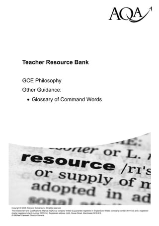 hij

            Teacher Resource Bank


            GCE Philosophy
            Other Guidance:
                 • Glossary of Command Words




Copyright © 2008 AQA and its licensors. All rights reserved.
The Assessment and Qualifications Alliance (AQA) is a company limited by guarantee registered in England and Wales (company number 3644723) and a registered
charity (registered charity number 1073334). Registered address: AQA, Devas Street, Manchester M15 6EX.
Dr Michael Cresswell, Director General.
 