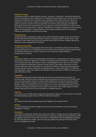 GLOSSARY OF TERMS AUTHOR/COMPILER: LAURA KERRIGAN
GLOSSARY OF TERMS AUTHOR/COMPILER: LAURA KERRIGAN
Facebook fan page
A Facebook profile for a specific person, product, company or organization, usually administered by
official representatives. This is different from a Facebook personal page, which must be owned by an
individual, and different from a Facebook community page, which is built around an interest not
related to a brand, such as "cooking." It is also different from a Facebook group. Fan pages can
gather thousands or millions of fans though "likes," and official posts by the page administrator
generally go into the fans' news streams. Once a page has more than 25 fans, it can claim a short
form URL, such as facebook.com/nytimes or facebook.com/wikileaks. Facebook community and fan
pages are strong players in ongoing efforts to bring content to people where they already are,
instead of requiring them to come to the content.
Facebook group
Facebook groups are analogous to offline clubs. Unlike Facebook fan pages, groups do not have to
be administered by official representatives. In addition, the activity posted in groups does not get
pushed into users' feeds. But as long as it has fewer than 5,000 members, Facebook groups are
allowed to mass-message all their members.
Facebook personal page
A profile page tied to a single individual. What information is controlled (in theory) by the individual.
However, because there is a 5,000-person limit to friends, some celebrities have fan pages instead.
As of 2009, individuals can choose a username, which makes their page available at
facebook.com/username.
Flash
A proprietary platform owned by Adobe Systems that allows for drag-and-drop animations, program
interactivity, and dynamic displays for the Web. The language used, ActionScript, is owned by Adobe;
this contrasts with many other popular programming languages that are open source. Creators
must use Adobe's Creative Suite products and web surfers must install a Flash plug-in for their
browser. Many claim that Flash players are unstable and inefficient, slowing down web pages and
crashing operating systems. Apple has not allowed Adobe to create a Flash player for the iPhone
operating system, which has created a feud between the two companies. HTML5 is emerging as an
open alternative to Flash.
Framework
A software package that makes writing programs easier by providing all the "plumbing" for a
particular type of task (like writing a web app), allowing programmers to just "fill in the blanks" with
their own project-specific needs. For instance, Web development frameworks like Ruby on Rails
(written in Ruby, meaning programmers use Ruby to do the "fill in the blanks" tasks) and Django
(written in Python), have easy-to-use, built-in support for common web development tasks, such as
reading and writing to a database, writing content in html, and so forth. Watch Django and Ruby
creators discuss the merits of their frameworks on DjangoProject.com.
Facetime
A free video chat and VOIP software application developed by Apple to run on all devices running iOS,
the Apple operating system found on iPhones, iPads and computers.
Flickr
An image and video hosting website popular with bloggers and owned by Yahoo!
Forums
An online discussion site where registered users can hold conversations in the form of posted
messages, or threads.
Foursquare
Foursquare is a geo-social network where users can “check-in” to places they are visiting, leave tips,
add reviews and post pictures.. Geo-social works by combining a traditional social networking model
of registered users who connect with one another, to GPS (Global Positioning Satellite) technology.
By connecting these two models, users don’t just get updates, they also get information about
where the updates were made.
 