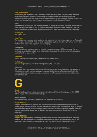 GLOSSARY OF TERMS AUTHOR/COMPILER: LAURA KERRIGAN
GLOSSARY OF TERMS AUTHOR/COMPILER: LAURA KERRIGAN
Fixed Width Layout
A fixed width web page layout has a set width, usually defined in pixels. The width stays the same
regardless of screen resolution, monitor size, or browser window size. It allows for minute
adjustments to be made to a design that will stay consistent across browsers. Designers have more
control over exactly how a site will appear across platforms with this type of layout.
Flash
Adobe Flash is a technology that enables websites to display vector-based animation. More recently,
Flash has become a powerful tool for creating web-based applications. Files created in Flash can
now be distributed as stand-alone desktop applications by using another technology – Adobe Air.
Fluid Layout
See Liquid Layout
Focal Point
The focal point of a web site is the spot on a web page that they eye is naturally drawn to. This could
be an image, a banner, text, Flash content, or just about anything else. It is important to ensure that
the focal point is the most important part of the page.
Font Family
A font family is a group designation for defining the typefaces used in CSS documents. The font
family tag generally lists multiple fonts to be used, and usually ends with the generic font category
such as “serif” or “sans-serif”.
Font Style
In CSS, the font style refers solely to whether a font is italic or not.
Font Weight
The font weight refers to how thick or thin (bold or light) a font looks.
Front-End
The front-end is the opposite of the back-end. It is all the components of a website that a visitor to
the site can physically see such as pages, images and other content. More specifically, it is the
interface that visitors use to access the website content. It is also sometimes referred to as the
User Interface (UI).
GGoogle
The World’s largest Internet search engine, indexing literally billions of web pages. In May 2010,
30.7m people in the UK searched on Google.
Google Analytics
A Google tool used to measure data about your website’s performance.
Google AdSense
Google's online advertising network that allows content publishers to embed a piece of code to
display Google ads on their sites. The ads are selected based on the content of the page. Ad revenue
is split between Google and the publisher in an undisclosed proportion, generally believed to be two-
thirds to the publisher. (Note: ads on Google's own sites are covered by Google AdWords, not
AdSense.)
Google AdWords
Google's text-based flagship advertising product, which provides the lion's share of the company
revenue. Ads are displayed on Google's own sites based on search terms that users type in, and
advertisers pay only when the users click on them. The search terms, called keywords, are
 