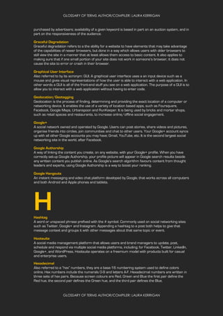 GLOSSARY OF TERMS AUTHOR/COMPILER: LAURA KERRIGAN
GLOSSARY OF TERMS AUTHOR/COMPILER: LAURA KERRIGAN
purchased by advertisers; availability of a given keyword is based in part on an auction system, and in
part on the responsiveness of the audience.
Graceful Degradation
Graceful degradation refers to a the ability for a website to have elements that may take advantage
of the capabilities of newer browsers, but done in a way which allows users with older browsers to
still view the site in a manner that at least allows them access to basic content. It also applies to
making sure that if one small portion of your site does not work in someone’s browser, it does not
cause the site to error or crash in their browser.
Graphical User Interface
Also referred to by its acronym: GUI. A graphical user interface uses a an input device such as a
mouse and gives visual representations of how the user is able to interact with a web application. In
other words a GUI is all of the front-end stuff you see on a web application. The purpose of a GUI is to
allow you to interact with a web application without having to enter code.
Geolocation/Geotagging
Geolocation is the process of finding, determining and providing the exact location of a computer or
networking device. It enables the use of a variety of location based apps, such as Foursquare,
Facebook, Google Maps, Urbanspoon and RunKeeper. It is being used by bricks and mortar shops,
such as retail spaces and restaurants, to increase online/offline social engagement.
Google+
A social network owned and operated by Google. Users can post stories, share videos and pictures,
organise friends into circles, join communities and chat to other users. Your Google+ account syncs
up with all other Google accounts you may have; Gmail, YouTube, etc. It is the second largest social
networking site in the world, after Facebook.
Google Authorship
A way of linking the content you create, on any website, with your Google+ profile. When you have
correctly set-up Google Authorship, your profile picture will appear in Google search results beside
any written content you publish online. As Google’s search algorithm favours content from thought
leaders and experts, using Google Authorship is a way to boost your ranking.
Google Hangouts
An instant messaging and video chat platform developed by Google, that works across all computers
and both Android and Apple phones and tablets.
HHashtag
A word or unspaced phrase prefixed with the # symbol. Commonly used on social networking sites
such as Twitter, Google+ and Instagram. Appending a hashtag to a post both helps to give that
message context and groups it with other messages about that same topic or event.
Hootsuite
A social media management platform that allows users and brand managers to update, post,
schedule and respond via multiple social media platforms, including; for Facebook, Twitter, LinkedIn,
Google+, and WordPress. Hootsuite operates on a freemium model with products built for casual
and enterprise users.
Hexadecimal
Also referred to a “hex” numbers, they are a base-16 numbering system used to define colors
online. Hex numbers include the numerals 0-9 and letters A-F. Hexadecimal numbers are written in
three sets of hex pairs. Because screen colours are Red, Green and Blue the first pair define the
Red hue, the second pair defines the Green hue, and the third pair defines the Blue.
 