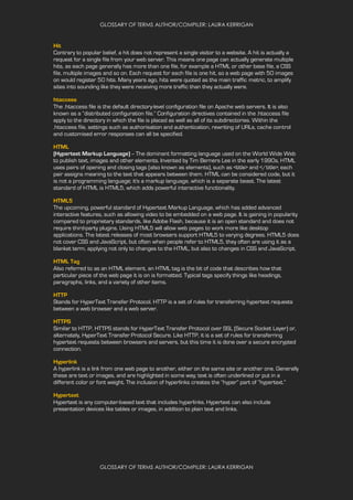 GLOSSARY OF TERMS AUTHOR/COMPILER: LAURA KERRIGAN
GLOSSARY OF TERMS AUTHOR/COMPILER: LAURA KERRIGAN
Hit
Contrary to popular belief, a hit does not represent a single visitor to a website. A hit is actually a
request for a single file from your web server. This means one page can actually generate multiple
hits, as each page generally has more than one file, for example a HTML or other base file, a CSS
file, multiple images and so on. Each request for each file is one hit, so a web page with 50 images
on would register 50 hits. Many years ago, hits were quoted as the main traffic metric, to amplify
sites into sounding like they were receiving more traffic than they actually were.
htaccess
The .htaccess file is the default directory-level configuration file on Apache web servers. It is also
known as a “distributed configuration file.” Configuration directives contained in the .htaccess file
apply to the directory in which the file is placed as well as all of its subdirectories. Within the
.htaccess file, settings such as authorisation and authentication, rewriting of URLs, cache control
and customised error responses can all be specified.
HTML
(Hypertext Markup Language) -- The dominant formatting language used on the World Wide Web
to publish text, images and other elements. Invented by Tim Berners Lee in the early 1990s, HTML
uses pairs of opening and closing tags (also known as elements), such as <title> and </title>; each
pair assigns meaning to the text that appears between them. HTML can be considered code, but it
is not a programming language; it's a markup language, which is a separate beast. The latest
standard of HTML is HTML5, which adds powerful interactive functionality.
HTML5
The upcoming, powerful standard of Hypertext Markup Language, which has added advanced
interactive features, such as allowing video to be embedded on a web page. It is gaining in popularity
compared to proprietary standards, like Adobe Flash, because it is an open standard and does not
require third-party plugins. Using HTML5 will allow web pages to work more like desktop
applications. The latest releases of most browsers support HTML5 to varying degrees. HTML5 does
not cover CSS and JavaScript, but often when people refer to HTML5, they often are using it as a
blanket term, applying not only to changes to the HTML, but also to changes in CSS and JavaScript.
HTML Tag
Also referred to as an HTML element, an HTML tag is the bit of code that describes how that
particular piece of the web page it is on is formatted. Typical tags specify things like headings,
paragraphs, links, and a variety of other items.
HTTP
Stands for HyperText Transfer Protocol. HTTP is a set of rules for transferring hypertext requests
between a web browser and a web server.
HTTPS
Similar to HTTP, HTTPS stands for HyperText Transfer Protocol over SSL (Secure Socket Layer) or,
alternately, HyperText Transfer Protocol Secure. Like HTTP, it is a set of rules for transferring
hypertext requests between browsers and servers, but this time it is done over a secure encrypted
connection.
Hyperlink
A hyperlink is a link from one web page to another, either on the same site or another one. Generally
these are text or images, and are highlighted in some way; text is often underlined or put in a
different color or font weight. The inclusion of hyperlinks creates the “hyper” part of “hypertext.”
Hypertext
Hypertext is any computer-based text that includes hyperlinks. Hypertext can also include
presentation devices like tables or images, in addition to plain text and links.
 