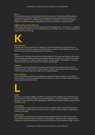 GLOSSARY OF TERMS AUTHOR/COMPILER: LAURA KERRIGAN
GLOSSARY OF TERMS AUTHOR/COMPILER: LAURA KERRIGAN
jQuery
A incredibly popular open source JavaScript library designed for manipulating HTML pages and
handling events. Released in 2006, jQuery quickly gained widespread adoption because of its
efficiency and elegance. The definitive feature of jQuery is its support for "chaining" operations
together to simplify otherwise complicated tasks. It is the most popular JavaScript library.
JSON (JavaScript Object-Notation)
A Web data publishing format that is designed to be both easily human -- and machine -- readable. It
is an alternative to XML that is more concise because, unlike XML, it is not a markup language that
requires open and close tags.
KKey/value store
A simpler way of storing data than a relational or document database. Key-value stores have a
simple structure, matching values to accessible "keys," or indices. In Web development, key/value
stores are often (though not always) used for optimization.
Klout
A website and mobile app that uses social media analytics to rank users according to online social
influence. When calculating a person’s score, Klout takes into account their activity across several
social media platforms, including: Twitter Facebook, LinkedIn, Google+ and Instagram. The actual
relevance and accuracy of a ‘Klout Score’ has been hotly debated.
Keyword
A keyword is word or phrase that your audience uses to search for relevant topics on search
engines. If you are a flower shop, a relevant keyword could be “Buy Red Roses” [short keyword] or
“Looking to purchase roses from a flower shop” [long tail keyword]
Keyword Stuffing
This is the practice of using too many keywords in content in hopes of making it more visible on
search engines. You will be penalized by search engines if you resort to it. Never keyword stuff, just
provide great and valuable content.
LLAMP
Stands for Linux, Apache, MySQL, and PHP (or sometimes Perl or Python), and is referring to the
specifications of a web server (defining the operating system, web server, database, and scripting
language, in that order). One of the advantages of LAMP setups is that the software used is all free
and open source.
Landing Page
A landing page is the page where a visitor first enters a website. Often, a special landing page is
created to elicit a specific action from the new visitor -usually in connection with an advertising or
marketing campaign.
Legacy media
An umbrella term to describe the centralized media institutions that were dominant during the
second half of the 20th century, including -- but not limited to -- television, radio, newspapers and
magazines, all which generally had a uni-directional distribution model. Sometimes "legacy media" is
 