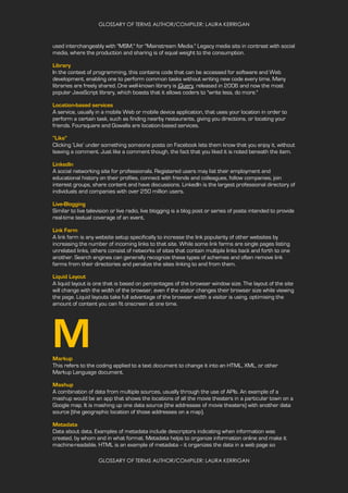 GLOSSARY OF TERMS AUTHOR/COMPILER: LAURA KERRIGAN
GLOSSARY OF TERMS AUTHOR/COMPILER: LAURA KERRIGAN
used interchangeably with "MSM," for "Mainstream Media." Legacy media sits in contrast with social
media, where the production and sharing is of equal weight to the consumption.
Library
In the context of programming, this contains code that can be accessed for software and Web
development, enabling one to perform common tasks without writing new code every time. Many
libraries are freely shared. One well-known library is jQuery, released in 2006 and now the most
popular JavaScript library, which boasts that it allows coders to "write less, do more."
Location-based services
A service, usually in a mobile Web or mobile device application, that uses your location in order to
perform a certain task, such as finding nearby restaurants, giving you directions, or locating your
friends. Foursquare and Gowalla are location-based services.
“Like”
Clicking ‘Like’ under something someone posts on Facebook lets them know that you enjoy it, without
leaving a comment. Just like a comment though, the fact that you liked it is noted beneath the item.
LinkedIn
A social networking site for professionals. Registered users may list their employment and
educational history on their profiles, connect with friends and colleagues, follow companies, join
interest groups, share content and have discussions. LinkedIn is the largest professional directory of
individuals and companies with over 250 million users.
Live-Blogging
Similar to live television or live radio, live blogging is a blog post or series of posts intended to provide
real-time textual coverage of an event.
Link Farm
A link farm is any website setup specifically to increase the link popularity of other websites by
increasing the number of incoming links to that site. While some link farms are single pages listing
unrelated links, others consist of networks of sites that contain multiple links back and forth to one
another. Search engines can generally recognize these types of schemes and often remove link
farms from their directories and penalize the sites linking to and from them.
Liquid Layout
A liquid layout is one that is based on percentages of the browser window size. The layout of the site
will change with the width of the browser, even if the visitor changes their browser size while viewing
the page. Liquid layouts take full advantage of the browser width a visitor is using, optimising the
amount of content you can fit onscreen at one time.
MMarkup
This refers to the coding applied to a text document to change it into an HTML, XML, or other
Markup Language document.
Mashup
A combination of data from multiple sources, usually through the use of APIs. An example of a
mashup would be an app that shows the locations of all the movie theaters in a particular town on a
Google map. It is mashing up one data source (the addresses of movie theaters) with another data
source (the geographic location of those addresses on a map).
Metadata
Data about data. Examples of metadata include descriptors indicating when information was
created, by whom and in what format. Metadata helps to organize information online and make it
machine-readable. HTML is an example of metadata -- it organizes the data in a web page so
 