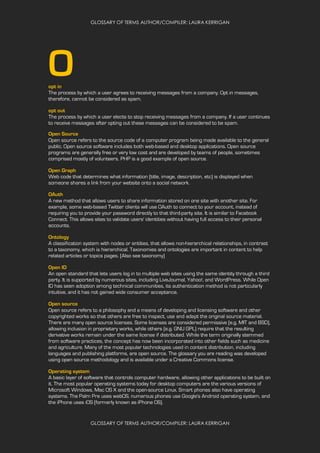 GLOSSARY OF TERMS AUTHOR/COMPILER: LAURA KERRIGAN
GLOSSARY OF TERMS AUTHOR/COMPILER: LAURA KERRIGAN
Oopt in
The process by which a user agrees to receiving messages from a company. Opt in messages,
therefore, cannot be considered as spam.
opt out
The process by which a user elects to stop receiving messages from a company. If a user continues
to receive messages after opting out these messages can be considered to be spam.
Open Source
Open source refers to the source code of a computer program being made available to the general
public. Open source software includes both web-based and desktop applications. Open source
programs are generally free or very low cost and are developed by teams of people, sometimes
comprised mostly of volunteers. PHP is a good example of open source.
Open Graph
Web code that determines what information (title, image, description, etc) is displayed when
someone shares a link from your website onto a social network.
OAuth
A new method that allows users to share information stored on one site with another site. For
example, some web-based Twitter clients will use OAuth to connect to your account, instead of
requiring you to provide your password directly to that third-party site. It is similar to Facebook
Connect. This allows sites to validate users' identities without having full access to their personal
accounts.
Ontology
A classification system with nodes or entities, that allows non-hierarchical relationships, in contrast
to a taxonomy, which is hierarchical. Taxonomies and ontologies are important in content to help
related articles or topics pages. (Also see taxonomy)
Open ID
An open standard that lets users log in to multiple web sites using the same identity through a third
party. It is supported by numerous sites, including LiveJournal, Yahoo!, and WordPress. While Open
ID has seen adoption among technical communities, its authentication method is not particularly
intuitive, and it has not gained wide consumer acceptance.
Open source
Open source refers to a philosophy and a means of developing and licensing software and other
copyrighted works so that others are free to inspect, use and adapt the original source material.
There are many open source licenses. Some licenses are considered permissive (e.g. MIT and BSD),
allowing inclusion in proprietary works, while others (e.g. GNU GPL) require that the resulting
derivative works remain under the same license if distributed. While the term originally stemmed
from software practices, the concept has now been incorporated into other fields such as medicine
and agriculture. Many of the most popular technologies used in content distribution, including
languages and publishing platforms, are open source. The glossary you are reading was developed
using open source methodology and is available under a Creative Commons license.
Operating system
A basic layer of software that controls computer hardware, allowing other applications to be built on
it. The most popular operating systems today for desktop computers are the various versions of
Microsoft Windows, Mac OS X and the open-source Linux. Smart phones also have operating
systems. The Palm Pre uses webOS, numerous phones use Google's Android operating system, and
the iPhone uses iOS (formerly known as iPhone OS).
 