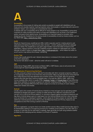 GLOSSARY OF TERMS AUTHOR/COMPILER: LAURA KERRIGAN
GLOSSARY OF TERMS AUTHOR/COMPILER: LAURA KERRIGAN
AAccessibility
Accessibility is the process of making web content accessible to people with disabilities such as
those who are visually impaired, hearing-impaired, colour blind people, or anyone else who cannot for
whatever reason, use a computer in a conventional manner.
A website with poor accessibility will be difficult for these people to use. Accessibility is particularly
important for sites providing information to those with disabilities such as those in the healthcare
sector and government departments. Accessibility is an important aspect to consider when
designing any site. Guidelines for the various levels of accessibility are set by industry bodies, such as
the W3C WIA: http://www.w3.org/WAI/
AJAX
Stands for Asynchronous JavaScript and XML. AJAX is typically used for creating dynamic web
applications and allows for asynchronous data retrieval – content updating without the webpage
having to reload. The JavaScript on any given page handles most of the basic functions of the
application, making it perform more like a desktop program instead of a web-based one. A good
example of AJAX in action is Google Maps: http://maps.google.com – which allows the visitor to
scroll round a map without the browser refreshing.
Anchor Text
Anchor text usually gives the user relevant descriptive or contextual information about the content
of the link’s destination.
The anchor text above in bold – what the visitor will see on a website.
ASP
Active Server Pages (ASP), also known as Classic ASP or ASP Classic, was an early server-side
script engine for dynamically-generated web pages.
API (Application Programming Interface)
The way computer programs share data and functionality with other computer programs. APIs are
an increasingly critical part of the Internet's interconnection. Many say that the future of the Internet
lies in APIs because they help distribute and combine content. On the Web, APIs are generally
special URLs that give back machine-readable data, in formats like JSON or XML, rather than
human-readable data, which is usually HTML. Facebook, Twitter and Google Maps all have APIs that
allow other websites or computer programs to use their underlying tools. The New York Times and
NPR have also released APIs that allow other programs to draw on archives of movie reviews,
restaurant reviews and articles.
Android
Usually used in the context of Android phone, Android is a free and open source operating system
developed by Google that powers a variety of mobile phones from different manufacturers and
carriers. It is a rival of the iPhone platform. In contrast to Apple's tightly controlled architecture and
App Store, Android allows users to install apps from the Android Market and from other channels,
such as directly from a developer's website -- which allows for X-rated content, for example. Some
well-known Android phones are the Nexus One, the Motorola Droid and HTC Evo. Expect to see
competitors to the iPad running a version of Android.
App
Short for application, a program that runs inside another service. Many mobile phones allow apps to
be downloaded, leading to a burgeoning economy for modestly priced software. Can also refer to a
program or tool that can be used within a website. Apps generally are built using software toolkits
provided by the underlying service, whether it is iPhone or Facebook.
Algorithm
 