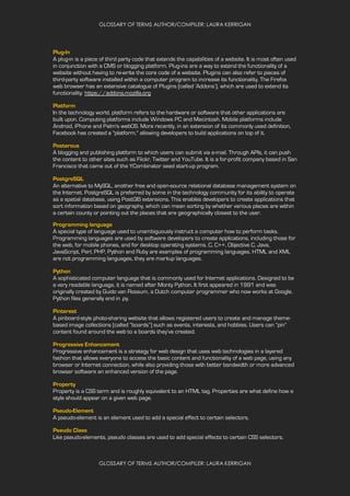 GLOSSARY OF TERMS AUTHOR/COMPILER: LAURA KERRIGAN
GLOSSARY OF TERMS AUTHOR/COMPILER: LAURA KERRIGAN
Plug-In
A plug-in is a piece of third party code that extends the capabilities of a website. It is most often used
in conjunction with a CMS or blogging platform. Plug-ins are a way to extend the functionality of a
website without having to re-write the core code of a website. Plugins can also refer to pieces of
third-party software installed within a computer program to increase its functionality. The Firefox
web browser has an extensive catalogue of Plugins (called ‘Addons’), which are used to extend its
functionality: https://addons.mozilla.org
Platform
In the technology world, platform refers to the hardware or software that other applications are
built upon. Computing platforms include Windows PC and Macintosh. Mobile platforms include
Android, iPhone and Palm's webOS. More recently, in an extension of its commonly used definition,
Facebook has created a "platform," allowing developers to build applications on top of it.
Posterous
A blogging and publishing platform to which users can submit via e-mail. Through APIs, it can push
the content to other sites such as Flickr, Twitter and YouTube. It is a for-profit company based in San
Francisco that came out of the YCombinator seed start-up program.
PostgreSQL
An alternative to MySQL, another free and open-source relational database management system on
the Internet. PostgreSQL is preferred by some in the technology community for its ability to operate
as a spatial database, using PostGIS extensions. This enables developers to create applications that
sort information based on geography, which can mean sorting by whether various places are within
a certain county or pointing out the places that are geographically closest to the user.
Programming language
A special type of language used to unambiguously instruct a computer how to perform tasks.
Programming languages are used by software developers to create applications, including those for
the web, for mobile phones, and for desktop operating systems. C, C++, Objective C, Java,
JavaScript, Perl, PHP, Python and Ruby are examples of programming languages. HTML and XML
are not programming languages, they are markup languages.
Python
A sophisticated computer language that is commonly used for Internet applications. Designed to be
a very readable language, it is named after Monty Python. It first appeared in 1991 and was
originally created by Guido van Rossum, a Dutch computer programmer who now works at Google.
Python files generally end in .py.
Pinterest
A pinboard-style photo-sharing website that allows registered users to create and manage theme-
based image collections (called “boards”) such as events, interests, and hobbies. Users can “pin”
content found around the web to a boards they’ve created.
Progressive Enhancement
Progressive enhancement is a strategy for web design that uses web technologies in a layered
fashion that allows everyone to access the basic content and functionality of a web page, using any
browser or Internet connection, while also providing those with better bandwidth or more advanced
browser software an enhanced version of the page.
Property
Property is a CSS term and is roughly equivalent to an HTML tag. Properties are what define how a
style should appear on a given web page.
Pseudo-Element
A pseudo-element is an element used to add a special effect to certain selectors.
Pseudo Class
Like pseudo-elements, pseudo classes are used to add special effects to certain CSS selectors.
 