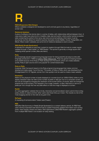 GLOSSARY OF TERMS AUTHOR/COMPILER: LAURA KERRIGAN
GLOSSARY OF TERMS AUTHOR/COMPILER: LAURA KERRIGAN
RRWD (Responsive Web Design)
When a website is designed and developed to work and look good on any device, regardless of
screen size.
Relational database
A piece of software that stores data in a series of tables, with relationships defined between them. A
news story might have columns for a headline, date, text and author, where author points to another
table containing the author's first name, last name and email address. Information must be
structured, but this allows for powerful queries. Examples include MySQL, Oracle, PostgreSQL and
SQLite. Most modern websites use some kind of relational database to store content.
RSS (Really Simple Syndication)
A standard for websites to push their content to readers through Web formats to create regular
updates through a "feed reader" or "RSS Reader." The symbol is generally a orange square with
radiating white quarter circles. (Also see Atom)
Ruby
An increasingly popular programming language known for being powerful yet easy to write with.
Originally introduced in 1995 by Yukihiro "Matz" Matsumoto, Ruby has gained increasing traction
since 2005 because of the Ruby on Rails development framework, which can create websites
quickly. Ruby is open source and is very popular for content-based sites.
Ruby on Rails
A popular Web framework based on the Ruby programming language that makes common
development tasks easier "out of the box." The power of Ruby on Rails, which was developed by the
Chicago-based firm 37 Signals, comes from how quickly it can be used to create a basic website.
Resolution
Refers to the physical number of pixels displayed on a screen (such as 1280x1024). Unlike in print,
display resolution does not refer to the number of pixels or dots per inch on a computer screen, as
this can be changed by changing the resolution of the screen (which, of course, does not change the
physical size of the screen). The resolution of an image, however, is often referred to in terms of
pixels per inch, though this has very little effect on how the image is displayed on screen.
Reddit
An news aggregation website that is timely, interactive and personalised. Users submit links to blog
posts, photos or videos and then other users vote those links up or down. The results is a list of the
most engaging stories on the web at any given time.
ReTweet
A re-posting of someone else's Twitter post (Tweet.)
RSS
RSS (Rich Site Summary or Really Simple Syndication) is a content delivery vehicle. An RSS Feed
uses a family of standard web feed formats to publish frequently updated information such as blog
posts, news articles, photos and videos. Web applications called RSS Readers aggregate updates
from multiple RSS Feeds in one location for easy viewing.
 