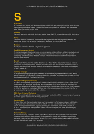 GLOSSARY OF TERMS AUTHOR/COMPILER: LAURA KERRIGAN
GLOSSARY OF TERMS AUTHOR/COMPILER: LAURA KERRIGAN
SSubscriber
A subscriber is a person who allows a company to send him/her messages through email or other
personal communication means. These subscribers are high value to publishers and businesses
alike. Subscribers keep coming back!
Schema
Generally, a schema is an XML document used in place of a DTD to describe other XML documents.
Script
Generally refers to a portion of code on an HTML page that makes the page more dynamic and
interactive. Scripts can be written in a variety of languages, including JavaScript.
Selector
In CSS, the selector is the item a style will be applied to.
SaaS (Software as a Service)
A pricing strategy and business model, where companies build a software solution, usually business-
to-business, and charge a fixed monthly rate to access it on the Internet. It is a type of cloud
computing. Salesforce.com is the best example, but other notables include Mailchimp and even
Amazon Web Services.
Scribd
A document-sharing site that is often described as a "YouTube for documents" because it allows
other sites to embed its content. It allows people to upload files and others to download in various
formats. Recently Scribd, which is based in San Francisco, moved from Flash-based technology to
HTML5 standards.
scripting language
A programming language designed to be easy to use for everyday or administrative tasks. It may
involve trade-offs such as sacrificing some performance for ease of programming. Popular scripting
languages include PHP, Perl, Python and Ruby.
SEO (Search Engine Optimization)
A suite of techniques for improving how a website ranks on search engines such as Google. SEO is
often divided into "white hat" techniques, which (to simplify) try to boost ranking by improving the
quality of a website, and "black hat" techniques, which try to trick search engines into thinking a page
is of higher quality than it actually is. SEO can also refer to individuals and companies that offer to
provide search engine optimization for websites.
SEM (Search Engine Marketing)
A type of marketing that involves raising a company or product's visibility in search engines by paying
to have it appear in search results for a given word.
Semantic web
A vision of the web that is almost entirely machine readable, in which documents are published in
languages that are designed specifically for data. It was first articulated by Tim Berners-Lee in
2001. In many implementations, tags would identify the information, such as <ADDRESS> or
<DATE>. While there has been progress toward this front, many say this vision remains largely
unrealized.
Semantic Markup
In semantic markup, content is written within XHTML tags that offer context to what the content
contains. Basic semantic markup refers to using items like header and paragraph tags, though
semantic markup is also being used to provide much more useful context to web pages in an effort
to make the web as a whole more semantic.
 
