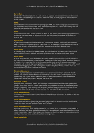 GLOSSARY OF TERMS AUTHOR/COMPILER: LAURA KERRIGAN
GLOSSARY OF TERMS AUTHOR/COMPILER: LAURA KERRIGAN
Server-Side
Server-side refers to scripts run on a web server, as opposed to in a visitor’s browser. Server-side
scripts often take a bit longer to run than a client-side script, as each page must reload when an
action is taken.
SGML
Stands for Standard Generalised Markup Language. SGML is a markup language used for defining
the structure of a document. SGML is not mentioned very often, but it is the markup language that
serves as the basis for both XML and HTML.
SOAP
Stands for Simple Object Access Protocol. SOAP is an XML-based protocol exchanging information
across the internet to allow an application on one site to access an application or database on
another site.
Specification
A specification, or functional specification as it is sometimes known is a document that offers an
explicit definition and requirements for a web service or technology and generally includes how the
technology is meant to be used, along with the tags, elements, and any dependencies.
Social graph
A mapping of the connections between people and the things they care about that could provide
useful insights. The term originally promoted by Facebook and is now gaining broader usage.
Social media
A broad term referring to the wide swath of content creation and consumption that is enabled by
the many-to-many distributed infrastructure of the Internet. Unlike legacy media, where the audience
is usually on the receiving end of content creation, social media generally allows three stages of
interaction with content: 1) producing, 2) consuming and 3) sharing. Social media is incredibly broad
and refers to blogging, wikis, video-sharing sites like YouTube, photo-sharing sites like Flickr and
social networking sites like Facebook and Twitter.
Structured thesaurus
A group of preferred terms created for editorial use to normalize and more effectively classify
content. For example, the AP Stylebook is similar to (but includes more rules than) a structured
thesaurus in that it gives writers preferred terms to use and standards to follow, so everyone
following AP Style writes the word "website" the same way.
Sentiment Analysis
Analysing posts, comments, tweets and messages to determine the attitude of the speaker with
respect to the topic, brand or cause. The audience and messages can then be classified as either
Positive, Negative or Neutral sentiment. Sentiment Analysis helps marketers to understand how
people feel about their product or brand and how they are responding to campaigns.
Social Media Manager
The person responsible for planning and developing social media and content strategies for a brand,
cause or topic.
Social Media Marketing
Social Media Marketing refers to the process of gaining traffic or attention through social media
networking sites, such as Facebook, Twitter and YouTube.
Social Media Monitoring
An active monitoring of social media channels for information about a company or organisation. It
allows Marketing and Social Media Managers to find insights into a brands' overall visibility on social
media, measure the impact of campaigns, identify opportunities for engagement, assess competitor
activity and share of voice, and be alerted to impending crises.
Social Media Policy
 