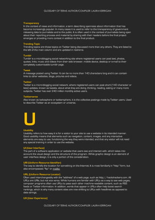 GLOSSARY OF TERMS AUTHOR/COMPILER: LAURA KERRIGAN
GLOSSARY OF TERMS AUTHOR/COMPILER: LAURA KERRIGAN
Transparency
In the context of news and information, a term describing openness about information that has
become increasingly popular. In many cases it is used to refer to the transparency of government
releasing data to journalists and to the public. It is often used in the context of journalists being open
about their reporting process and material by sharing with their readers before the final project
emerges or providing more context in addition to the final product.
Trending Topic
Trending topics are those topics on Twitter being discussed more than any others. They are listed to
the left of the main column and are updated in real-time.
Tumblr
Tumblr is a microblogging social networking site where registered users can post text, photos,
quotes, links, music and videos from their web browser, mobile device, desktop or e-mail to their
completely customisable tumblr page.
Tweet
A message posted using Twitter. It can be no more than 140 characters long and it can contain
links to other websites, blogs, pictures and videos.
Twitter
Twitter is a micro-blogging social network, where registered users can post short (140 character or
less) updates, known as tweets, about what they are doing, thinking, reading, eating or many more
subjects. Twitter has over 240 million monthly active users.
Twitterverse
Also known as twitosphere or twittersphere, it is the collective postings made by Twitter users. Used
to describe Twitter as an ecosystem or universe.
UUsability
Usability refers to how easy it is for a visitor to your site to use a website in its intended manner.
Good usability means that elements such as navigation, content, images, and any interactive
elements are easy to use, functioning the way they were intended, and that any visitor will not need
any special training in order to use the website.
UI (User Interface)
The part of a software application or website that users see and interact with, which takes into
account the visual design and the structure of the program. While graphic design is an element of
user interface design, it is only a portion of the consideration.
URI (Uniform Resource Identifier)
The way to identify the location for something on the Internet. It is most familiarly in "http:" form, but
also encompasses "ftp:" or mailto:
URL (Uniform Resource Locator)
Often used interchangeably with the "address" of a web page, such as http://hackshackers.com. All
URLs are URIs, but not vice versa. While humans are familar with URLs as a way to see web pages,
computer programs often use URLs to pass each other machine-readable content, such as RSS
feeds or Twitter information. In addition, words that appear in URLs often help boost search
rankings, which is why many content sites are now shifting to URLs with headlines as opposed to
data strings.
UX (User Experience)
 