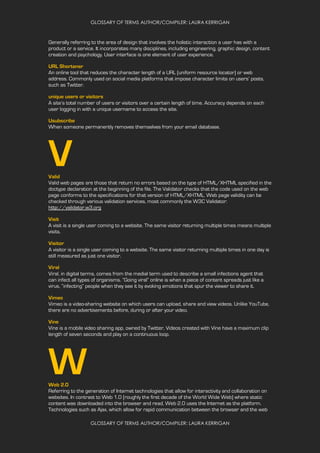 GLOSSARY OF TERMS AUTHOR/COMPILER: LAURA KERRIGAN
GLOSSARY OF TERMS AUTHOR/COMPILER: LAURA KERRIGAN
Generally referring to the area of design that involves the holistic interaction a user has with a
product or a service. It incorporates many disciplines, including engineering, graphic design, content
creation and psychology. User interface is one element of user experience.
URL Shortener
An online tool that reduces the character length of a URL (uniform resource locator) or web
address. Commonly used on social media platforms that impose character limits on users’ posts,
such as Twitter.
unique users or visitors
A site’s total number of users or visitors over a certain length of time. Accuracy depends on each
user logging in with a unique username to access the site.
Usubscribe
When someone permanently removes themselves from your email database.
VValid
Valid web pages are those that return no errors based on the type of HTML/XHTML specified in the
doctype declaration at the beginning of the file. The Validator checks that the code used on the web
page conforms to the specifications for that version of HTML/XHTML. Web page validity can be
checked through various validation services, most commonly the W3C Validator:
http://validator.w3.org
Visit
A visit is a single user coming to a website. The same visitor returning multiple times means multiple
visits.
Visitor
A visitor is a single user coming to a website. The same visitor returning multiple times in one day is
still measured as just one visitor.
Viral
Viral, in digital terms, comes from the medial term used to describe a small infections agent that
can infect all types of organisms. “Going viral” online is when a piece of content spreads just like a
virus, “infecting” people when they see it by evoking emotions that spur the viewer to share it.
Vimeo
Vimeo is a video-sharing website on which users can upload, share and view videos. Unlike YouTube,
there are no advertisements before, during or after your video.
Vine
Vine is a mobile video sharing app, owned by Twitter, Videos created with Vine have a maximum clip
length of seven seconds and play on a continuous loop.
WWeb 2.0
Referring to the generation of Internet technologies that allow for interactivity and collaboration on
websites. In contrast to Web 1.0 (roughly the first decade of the World Wide Web) where static
content was downloaded into the browser and read, Web 2.0 uses the Internet as the platform.
Technologies such as Ajax, which allow for rapid communication between the browser and the web
 