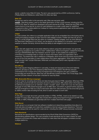 GLOSSARY OF TERMS AUTHOR/COMPILER: LAURA KERRIGAN
GLOSSARY OF TERMS AUTHOR/COMPILER: LAURA KERRIGAN
server, underlie many Web 2.0 sites. The term was popularized by a 2004 conference, held by
O'Reilly Media and MediaLive, called Web 2.0. (Also see Ajax)
Web 3.0
Sometimes used to refer to the semantic web. (Also see semantic web)
webOS -- Operating system used on the latest generation of Palm smart phones, including the Pre
and the Pixi. Apps for webOS are developed using web standards (HTML, Javascript and CSS), which
means there is a low barrier to entry for web developers to create mobile apps for webOS as
compared to other mobile platforms. It allows for having several applications open at the same time,
unlike the current iPhone.
widget
In a web context, this refers to a portable application that can be embedded into a third-party site by
cutting and pasting snippets of code. Common web widgets include a Twitter box that can sit on a
blog, or a small Google Map that sits within an invitation. Desktop widgets, such as ones offered for
the Macintosh Dashboard or by Yahoo!, can be placed on the desktop of a computer, such as for
weather or stocks. Similarly, Android offers the ability to add widgets to the home screens.
Wiki
A web site with pages that can be easily edited by visitors using their web browser, but generally
now gaining acceptance as a prefix to mean "collaborative." Ward Cunningham created the first wiki,
naming it WikiWikiWeb after the Hawaiian word for "quick." A wiki enables the audience to
contribute to a knowledge base on a topic or share information within an organization, like a
newsroom. The best-known wiki in existence is Wikipedia, which burst onto the scene around 2000
as one of the first examples of mass collaborative information aggregation. Other sites that have
been branded "wiki" include Wikinews, Wikitravel, and WikiLeaks (which was originally but is no
longer a wiki).
WordPress
The most popular blogging software in use today, in large part because it is free and relatively
powerful, yet easy to use. First released by Matt Mullenweg in 2003, WordPress attracts
contributions from a large community of programmers and designers who give it additional
functionality and visual themes. Sites that use WordPress include the New York Times blogs, CNN
and the LOLCats network. It has been criticized for security flaws.
XML (Extensible Markup Language)
A set of rules for encoding documents and data that goes beyond HTML capacities. Whereas HTML
is generally concerned with the semantic structure of documents, XML allows other information to
be defined and passed such as <vehicle>, <make>, <model>, <year>, <color> for a car. It is the parent
language of many XML-based languages such as RSS, Atom, and others. It gained further popularity
with the emergence of Ajax as a way to send back data from web services, but has since lost ground
to JSON, another data encoding format, which is seen as easier to work with.
Web Page
A web page is a single document, generally written in HTML/XHTML, meant to be viewed in a web
browser. In many cases, web pages also include other coding and programming (such as PHP, Ruby
on Rails, or ASP). Websites are generally built from multiple interlinked web pages.
Web Server
A web server is a computer that has software installed and networking capabilities that allow it to
host web sites and pages and make them available to internet users located elsewhere. There are
various setups that can be used for a web server, including the LAMP setup previously mentioned.
Web Standards
Standards are specifications recommended by the World Wide Web Consortium (W3C) for
standardising website design. The main purpose of web standards are to make it easier for both
designers and those who create web browsers to make sites that will appear consistent across
multiple platforms.
Webinar
 