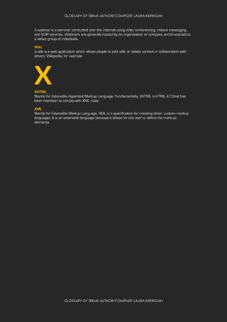 GLOSSARY OF TERMS AUTHOR/COMPILER: LAURA KERRIGAN
GLOSSARY OF TERMS AUTHOR/COMPILER: LAURA KERRIGAN
A webinar is a seminar conducted over the internet using video conferencing, instant messaging
and VOIP services. Webinars are generally hosted by an organisation or company and broadcast to
a select group of individuals.
Wiki
A wiki is a web application which allows people to add, edit, or delete content in collaboration with
others, Wikipedia, for example.
XXHTML
Stands for Extensible Hypertext Markup Language. Fundamentally, XHTML is HTML 4.0 that has
been rewritten to comply with XML rules.
XML
Stands for Extensible Markup Language. XML is a specification for creating other, custom markup
languages. It is an extensible language because it allows for the user to define the mark-up
elements.
 