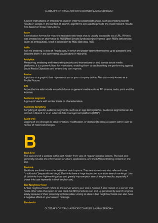 GLOSSARY OF TERMS AUTHOR/COMPILER: LAURA KERRIGAN
GLOSSARY OF TERMS AUTHOR/COMPILER: LAURA KERRIGAN
A set of instructions or procedures used in order to accomplish a task, such as creating search
results in Google. In the context of search, algorithms are used to provide the most relevant results
first based on those instructions.
Atom
A syndication format for machine readable web feeds that is usually accessible via a URL. While it
was created as an alternative to RSS (Real Simple Syndication) to improve upon RSS's deficiencies
(such as ambiguities), it still is secondary to RSS. (See also, RSS)
AMA
Ask me anything. A style of Reddit post, in which the poster opens themselves up to questions and
answers them in the comments, usually done in real-time.
Analytics
Measuring, analysing and interpreting activity and interactions on and across social media
platforms. It is a powerful tool for marketers, enabling them to see how they are performing against
Social Media Objectives and where they can improve.
Avatar
A picture or a graphic that represents you or your company online. Also commonly known as a
Profile Picture.
ATL
Above the line ads include any which focus on general media such as TV, cinema, radio, print and the
Internet.
Audience segment
A group of users with similar traits or characteristics.
Audience targeting
Targeting of specific audience segments, such as an age demographic. Audience segments can be
defined in OpenX or in an external data management platform (DMP).
Audit trail
Logging of any changes to data (creation, modification, or deletion) to allow a system admin user to
review all historical changes.
BBack End
The back end of a website is the part hidden from view of regular website visitors. The back end
generally includes the information structure, applications, and the CMS controlling content on the
site.
Backlink
Backlinks are links from other websites back to yours. They are sometimes also referred to as
“trackbacks” (especially on blogs). Backlinks have a huge impact on your sites search rankings. Lots
of backlinks from high-ranking sites can greatly improve your search engine results, especially if
those links use keywords in their anchor text.
Bad Neighbourhood
A “bad neighbourhood” refers to the server where your site is hosted. A site hosted on a server that
hosts other sites that spam or use black-hat SEO practices can end up penalised by search engines
solely because of their proximity to those sites. Linking to sites in bad neighbourhoods can also have
a negative effect on your search rankings.
Bandwidth
 
