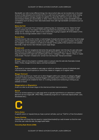 GLOSSARY OF TERMS AUTHOR/COMPILER: LAURA KERRIGAN
GLOSSARY OF TERMS AUTHOR/COMPILER: LAURA KERRIGAN
Bandwidth can refer to two different things: the rate at which data can be transferred, or the total
amount of data allowed to be transferred from a web host during a given month (or other hosting
service term) before overage charges are applied. It is generally referred to in term of bits-per-
second (bps), kilobits per second (kbs), or other metric measurements. Lower bandwidth internet
connections such as dial-up mean data loads slower than with high bandwidth connections such as
broadband.
Below the Fold
This term is a carry-over from newspaper publishing days. In newspaper terms, “below the fold”
means content was on the bottom half of the page below the physical fold in the paper. In web
design terms, “below the fold” refers to the content that is going to appear off of the bottom of the
screen for the average website visitor in their browser.
Bounce Rate
Website bounce rate is the number, or percentage of people who leave the site from the same page
they entered, without clicking through to any other pages. This can be a good indicator of how good
the navigation on the website is, as well as an indicator of the quality of the content on the website.
Generally, a high bounce rate indicates a poor page design.
Breadcrumb
Breadcrumbs are the navigational elements that generally appear near the top of a give web page
that show you the pages and subpages that appear before the page you’re on. For example, on a
blog, the breadcrumb might look something like: Home > Category > Year > Month > Post, or maybe
a lot simpler. The term ‘breadcrumb’ comes from the fairy tale “Hansel and Gretel.”
Browser
Browser refers to the program a website visitor is using to view the web site. Examples include
Safari, Firefox, Google Chrome, Opera, and Internet Explorer.
Blog
A personal or company website or web page on which an individual or group of individuals post
informal articles, record opinions or share links, videos or imagery, on a regular basis.
Blogger Outreach
The process by which you ‘reach out’ to other bloggers within your industry or category. Blogger
outreach involves contacting individual bloggers and asking them if they are interested in either
hosting content you’ve created for them or in writing content and mentioning or linking to you
website or brand.
Bloggersphere or Blogosphere
A term to refer to all known blogs on the internet and their interconnections.
Banner
This is an ad that appears on a web page which is typically hyperlinked to an advertiser’s website.
Banners can be images (GIF, JPEG, PNG), JavaScript programs or multimedia objects (Flash, Java,
Shockwave etc.).
CCall to Action
A specific action or request that you hope a person will take, such as “”Call For a Free Consultation
Cache/Caching
Cached files are those that are saved or copied (downloaded) by a web browser so that the next
time that user visits the site, the page loads faster.
Cascading Style Sheets (CSS)
 