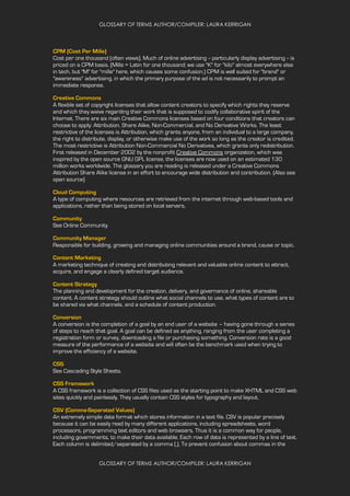GLOSSARY OF TERMS AUTHOR/COMPILER: LAURA KERRIGAN
GLOSSARY OF TERMS AUTHOR/COMPILER: LAURA KERRIGAN
CPM (Cost Per Mille)
Cost per one thousand (often views). Much of online advertising -- particularly display advertising -- is
priced on a CPM basis. (Mille = Latin for one thousand; we use "K" for "kilo" almost everywhere else
in tech, but "M" for "mille" here, which causes some confusion.) CPM is well suited for "brand" or
"awareness" advertising, in which the primary purpose of the ad is not necessarily to prompt an
immediate response.
Creative Commons
A flexible set of copyright licenses that allow content creators to specify which rights they reserve
and which they waive regarding their work that is supposed to codify collaborative spirit of the
Internet. There are six main Creative Commons licenses based on four conditions that creators can
choose to apply: Attribution, Share Alike, Non-Commercial, and No Derivative Works. The least
restrictive of the licenses is Attribution, which grants anyone, from an individual to a large company,
the right to distribute, display, or otherwise make use of the work so long as the creator is credited.
The most restrictive is Attribution Non-Commercial No Derivatives, which grants only redistribution.
First released in December 2002 by the nonprofit Creative Commons organization, which was
inspired by the open source GNU GPL license, the licenses are now used on an estimated 130
million works worldwide. The glossary you are reading is released under a Creative Commons
Attribution Share Alike license in an effort to encourage wide distribution and contribution. (Also see
open source)
Cloud Computing
A type of computing where resources are retrieved from the internet through web-based tools and
applications, rather than being stored on local servers.
Community
See Online Community
Community Manager
Responsible for building, growing and managing online communities around a brand, cause or topic.
Content Marketing
A marketing technique of creating and distributing relevant and valuable online content to attract,
acquire, and engage a clearly defined target audience.
Content Strategy
The planning and development for the creation, delivery, and governance of online, shareable
content. A content strategy should outline what social channels to use, what types of content are to
be shared via what channels, and a schedule of content production.
Conversion
A conversion is the completion of a goal by an end user of a website – having gone through a series
of steps to reach that goal. A goal can be defined as anything, ranging from the user completing a
registration form or survey, downloading a file or purchasing something. Conversion rate is a good
measure of the performance of a website and will often be the benchmark used when trying to
improve the efficiency of a website.
CSS
See Cascading Style Sheets.
CSS Framework
A CSS framework is a collection of CSS files used as the starting point to make XHTML and CSS web
sites quickly and painlessly. They usually contain CSS styles for typography and layout.
CSV (Comma-Separated Values)
An extremely simple data format which stores information in a text file. CSV is popular precisely
because it can be easily read by many different applications, including spreadsheets, word
processors, programming text editors and web browsers. Thus it is a common way for people,
including governments, to make their data available. Each row of data is represented by a line of text.
Each column is delimited/separated by a comma (,). To prevent confusion about commas in the
 