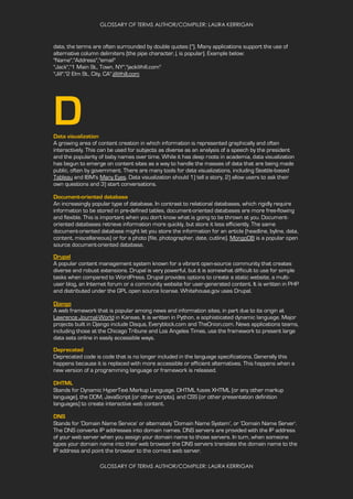 GLOSSARY OF TERMS AUTHOR/COMPILER: LAURA KERRIGAN
GLOSSARY OF TERMS AUTHOR/COMPILER: LAURA KERRIGAN
data, the terms are often surrounded by double quotes ("). Many applications support the use of
alternative column delimiters (the pipe character, |, is popular). Example below:
"Name","Address","email"
"Jack","1 Main St., Town, NY","jack@hill.com"
"Jill","2 Elm St., City, CA",jill@hill.com
DData visualization
A growing area of content creation in which information is represented graphically and often
interactively. This can be used for subjects as diverse as an analysis of a speech by the president
and the popularity of baby names over time. While it has deep roots in academia, data visualization
has begun to emerge on content sites as a way to handle the masses of data that are being made
public, often by government. There are many tools for data visualizations, including Seattle-based
Tableau and IBM's Many Eyes. Data visualization should 1) tell a story, 2) allow users to ask their
own questions and 3) start conversations.
Document-oriented database
An increasingly popular type of database. In contrast to relational databases, which rigidly require
information to be stored in pre-defined tables, document-oriented databases are more free-flowing
and flexible. This is important when you don't know what is going to be thrown at you. Document-
oriented databases retrieve information more quickly, but store it less efficiently. The same
document-oriented database might let you store the information for an article (headline, byline, data,
content, miscellaneous) or for a photo (file, photographer, date, cutline). MongoDB is a popular open
source document-oriented database.
Drupal
A popular content management system known for a vibrant open-source community that creates
diverse and robust extensions. Drupal is very powerful, but it is somewhat difficult to use for simple
tasks when compared to WordPress. Drupal provides options to create a static website, a multi-
user blog, an Internet forum or a community website for user-generated content. It is written in PHP
and distributed under the GPL open source license. Whitehouse.gov uses Drupal.
Django
A web framework that is popular among news and information sites, in part due to its origin at
Lawrence Journal-World in Kansas. It is written in Python, a sophisticated dynamic language. Major
projects built in Django include Disqus, Everyblock.com and TheOnion.com. News applications teams,
including those at the Chicago Tribune and Los Angeles Times, use the framework to present large
data sets online in easily accessible ways.
Deprecated
Deprecated code is code that is no longer included in the language specifications. Generally this
happens because it is replaced with more accessible or efficient alternatives. This happens when a
new version of a programming language or framework is released.
DHTML
Stands for Dynamic HyperText Markup Language. DHTML fuses XHTML (or any other markup
language), the DOM, JavaScript (or other scripts), and CSS (or other presentation definition
languages) to create interactive web content.
DNS
Stands for ‘Domain Name Service’ or alternately ‘Domain Name System’, or ‘Domain Name Server’.
The DNS converts IP addresses into domain names. DNS servers are provided with the IP address
of your web server when you assign your domain name to those servers. In turn, when someone
types your domain name into their web browser the DNS servers translate the domain name to the
IP address and point the browser to the correct web server.
 