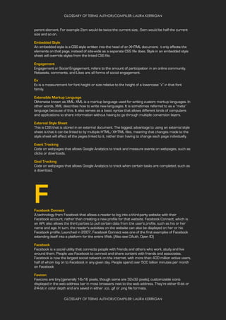 GLOSSARY OF TERMS AUTHOR/COMPILER: LAURA KERRIGAN
GLOSSARY OF TERMS AUTHOR/COMPILER: LAURA KERRIGAN
parent element. For example 2em would be twice the current size, .5em would be half the current
size and so on.
Embedded Style
An embedded style is a CSS style written into the head of an XHTML document. t only affects the
elements on that page, instead of site-wide as a separate CSS file does. Style in an embedded style
sheet will override styles from the linked CSS file.
Engagement
Engagement or Social Engagement, refers to the amount of participation in an online community.
Retweets, comments, and Likes are all forms of social engagement.
Ex
Ex is a measurement for font height or size relative to the height of a lowercase “x” in that font
family.
Extensible Markup Language
Otherwise known as XML. XML is a markup language used for writing custom markup languages. In
other words, XML describes how to write new languages. It is sometimes referred to as a “meta”
language because of this. It also serves as a basic syntax that allows different kinds of computers
and applications to share information without having to go through multiple conversion layers.
External Style Sheet
This is CSS that is stored in an external document. The biggest advantage to using an external style
sheet is that it can be linked to by multiple HTML/XHTML files, meaning that changes made to the
style sheet will affect all the pages linked to it, rather than having to change each page individually.
Event Tracking
Code on webpages that allows Google Analytics to track and measure events on webpages, such as
clicks or downloads.
Goal Tracking
Code on webpages that allows Google Analytics to track when certain tasks are completed, such as
a download.
FFacebook Connect
A technology from Facebook that allows a reader to log into a third-party website with their
Facebook account, rather than creating a new profile for that website. Facebook Connect, which is
an API, also allows the third parties to pull certain data from the user's profile, such as his or her
name and age. In turn, the reader's activities on the website can also be displayed on her or his
Facebook profile. Launched in 2007, Facebook Connect was one of the first examples of Facebook
extending itself into a platform for the entire Web. (Also see OAuth, Open ID)
Facebook
Facebook is a social utility that connects people with friends and others who work, study and live
around them. People use Facebook to connect and share content with friends and associates.
Facebook is now the largest social network on the internet, with more than 400 million active users,
half of whom log on to Facebook in any given day. People spend over 500 billion minutes per month
on Facebook
Favicon
Favicons are tiny (generally 16x16 pixels, though some are 32x32 pixels), customizable icons
displayed in the web address bar in most browsers next to the web address. They’re either 8-bit or
24-bit in color depth and are saved in either .ico, .gif or .png file formats.
 