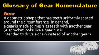 Gear
A geometric shape that has teeth uniformly spaced
around the circumference. In general,
a gear is made to mesh its teeth with another gear.
(A sprocket looks like a gear but is
intended to drive a chain instead of another gear.)
 