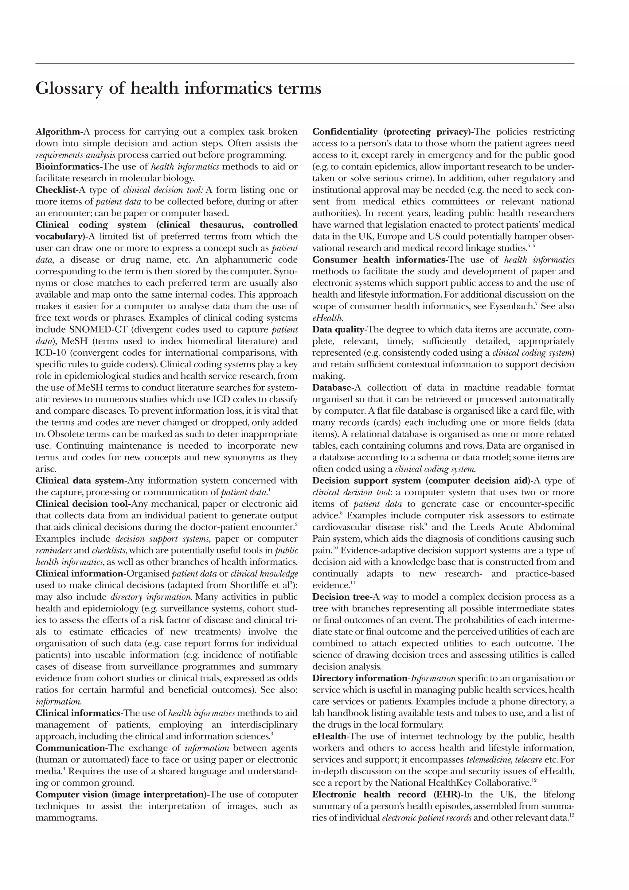 Glossary of health informatics terms

Algorithm-A process for carrying out a complex task broken                Confidentiality (protecting privacy)-The policies restricting
down into simple decision and action steps. Often assists the             access to a person’s data to those whom the patient agrees need
requirements analysis process carried out before programming.             access to it, except rarely in emergency and for the public good
Bioinformatics-The use of health informatics methods to aid or            (e.g. to contain epidemics, allow important research to be under-
facilitate research in molecular biology.                                 taken or solve serious crime). In addition, other regulatory and
Checklist-A type of clinical decision tool: A form listing one or         institutional approval may be needed (e.g. the need to seek con-
more items of patient data to be collected before, during or after        sent from medical ethics committees or relevant national
an encounter; can be paper or computer based.                             authorities). In recent years, leading public health researchers
Clinical coding system (clinical thesaurus, controlled                    have warned that legislation enacted to protect patients’ medical
vocabulary)-A limited list of preferred terms from which the              data in the UK, Europe and US could potentially hamper obser-
user can draw one or more to express a concept such as patient            vational research and medical record linkage studies.5 6
data, a disease or drug name, etc. An alphanumeric code                   Consumer health informatics-The use of health informatics
corresponding to the term is then stored by the computer. Syno-           methods to facilitate the study and development of paper and
nyms or close matches to each preferred term are usually also             electronic systems which support public access to and the use of
available and map onto the same internal codes. This approach             health and lifestyle information. For additional discussion on the
makes it easier for a computer to analyse data than the use of            scope of consumer health informatics, see Eysenbach.7 See also
free text words or phrases. Examples of clinical coding systems           eHealth.
include SNOMED-CT (divergent codes used to capture patient                Data quality-The degree to which data items are accurate, com-
data), MeSH (terms used to index biomedical literature) and               plete, relevant, timely, sufficiently detailed, appropriately
ICD-10 (convergent codes for international comparisons, with              represented (e.g. consistently coded using a clinical coding system)
specific rules to guide coders). Clinical coding systems play a key       and retain sufficient contextual information to support decision
role in epidemiological studies and health service research, from         making.
the use of MeSH terms to conduct literature searches for system-          Database-A collection of data in machine readable format
atic reviews to numerous studies which use ICD codes to classify          organised so that it can be retrieved or processed automatically
and compare diseases. To prevent information loss, it is vital that       by computer. A flat file database is organised like a card file, with
the terms and codes are never changed or dropped, only added              many records (cards) each including one or more fields (data
to. Obsolete terms can be marked as such to deter inappropriate           items). A relational database is organised as one or more related
use. Continuing maintenance is needed to incorporate new                  tables, each containing columns and rows. Data are organised in
terms and codes for new concepts and new synonyms as they                 a database according to a schema or data model; some items are
arise.                                                                    often coded using a clinical coding system.
Clinical data system-Any information system concerned with                Decision support system (computer decision aid)-A type of
the capture, processing or communication of patient data.1                clinical decision tool: a computer system that uses two or more
Clinical decision tool-Any mechanical, paper or electronic aid            items of patient data to generate case or encounter-specific
that collects data from an individual patient to generate output          advice.8 Examples include computer risk assessors to estimate
that aids clinical decisions during the doctor-patient encounter.2        cardiovascular disease risk9 and the Leeds Acute Abdominal
Examples include decision support systems, paper or computer              Pain system, which aids the diagnosis of conditions causing such
reminders and checklists, which are potentially useful tools in public    pain.10 Evidence-adaptive decision support systems are a type of
health informatics, as well as other branches of health informatics.      decision aid with a knowledge base that is constructed from and
Clinical information-Organised patient data or clinical knowledge         continually adapts to new research- and practice-based
used to make clinical decisions (adapted from Shortliffe et al3);         evidence.11
may also include directory information. Many activities in public         Decision tree-A way to model a complex decision process as a
health and epidemiology (e.g. surveillance systems, cohort stud-          tree with branches representing all possible intermediate states
ies to assess the effects of a risk factor of disease and clinical tri-   or final outcomes of an event. The probabilities of each interme-
als to estimate efficacies of new treatments) involve the                 diate state or final outcome and the perceived utilities of each are
organisation of such data (e.g. case report forms for individual          combined to attach expected utilities to each outcome. The
patients) into useable information (e.g. incidence of notifiable          science of drawing decision trees and assessing utilities is called
cases of disease from surveillance programmes and summary                 decision analysis.
evidence from cohort studies or clinical trials, expressed as odds        Directory information-Information specific to an organisation or
ratios for certain harmful and beneficial outcomes). See also:            service which is useful in managing public health services, health
information.                                                              care services or patients. Examples include a phone directory, a
Clinical informatics-The use of health informatics methods to aid         lab handbook listing available tests and tubes to use, and a list of
management of patients, employing an interdisciplinary                    the drugs in the local formulary.
approach, including the clinical and information sciences.3               eHealth-The use of internet technology by the public, health
Communication-The exchange of information between agents                  workers and others to access health and lifestyle information,
(human or automated) face to face or using paper or electronic            services and support; it encompasses telemedicine, telecare etc. For
media.4 Requires the use of a shared language and understand-             in-depth discussion on the scope and security issues of eHealth,
ing or common ground.                                                     see a report by the National HealthKey Collaborative.12
Computer vision (image interpretation)-The use of computer                Electronic health record (EHR)-In the UK, the lifelong
techniques to assist the interpretation of images, such as                summary of a person’s health episodes, assembled from summa-
mammograms.                                                               ries of individual electronic patient records and other relevant data.13
 