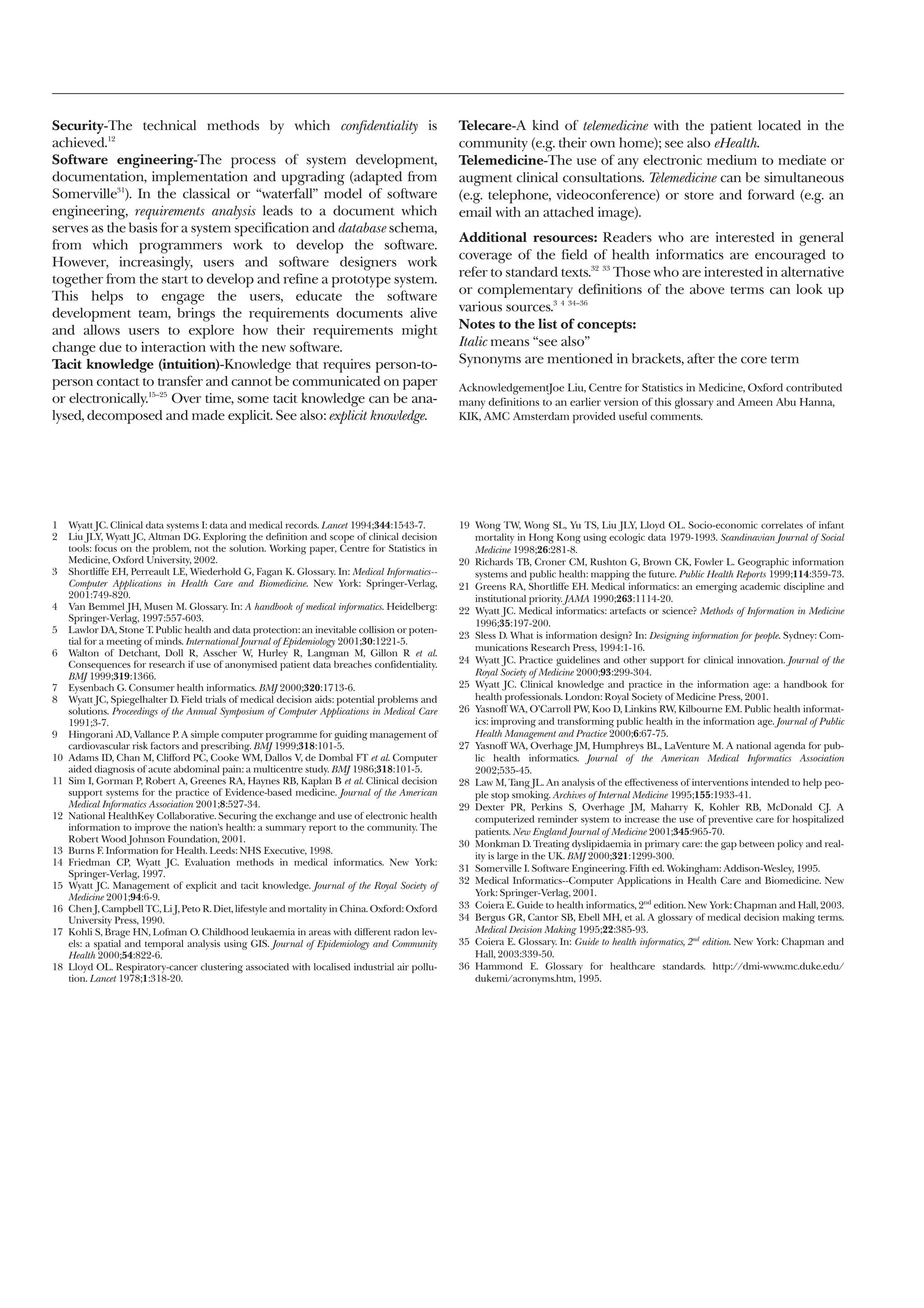 Security-The technical methods by which confidentiality is                                       Telecare-A kind of telemedicine with the patient located in the
achieved.12                                                                                      community (e.g. their own home); see also eHealth.
Software engineering-The process of system development,                                          Telemedicine-The use of any electronic medium to mediate or
documentation, implementation and upgrading (adapted from                                        augment clinical consultations. Telemedicine can be simultaneous
Somerville31). In the classical or “waterfall” model of software                                 (e.g. telephone, videoconference) or store and forward (e.g. an
engineering, requirements analysis leads to a document which                                     email with an attached image).
serves as the basis for a system specification and database schema,
                                                                                                 Additional resources: Readers who are interested in general
from which programmers work to develop the software.
                                                                                                 coverage of the field of health informatics are encouraged to
However, increasingly, users and software designers work
                                                                                                 refer to standard texts.32 33 Those who are interested in alternative
together from the start to develop and refine a prototype system.
This helps to engage the users, educate the software                                             or complementary definitions of the above terms can look up
development team, brings the requirements documents alive                                        various sources.3 4 34–36
and allows users to explore how their requirements might                                         Notes to the list of concepts:
change due to interaction with the new software.                                                 Italic means “see also”
Tacit knowledge (intuition)-Knowledge that requires person-to-                                   Synonyms are mentioned in brackets, after the core term
person contact to transfer and cannot be communicated on paper                                   AcknowledgementJoe Liu, Centre for Statistics in Medicine, Oxford contributed
or electronically.15–25 Over time, some tacit knowledge can be ana-                              many definitions to an earlier version of this glossary and Ameen Abu Hanna,
lysed, decomposed and made explicit. See also: explicit knowledge.                               KIK, AMC Amsterdam provided useful comments.




1    Wyatt JC. Clinical data systems I: data and medical records. Lancet 1994;344:1543-7.        19 Wong TW, Wong SL, Yu TS, Liu JLY, Lloyd OL. Socio-economic correlates of infant
2    Liu JLY, Wyatt JC, Altman DG. Exploring the definition and scope of clinical decision          mortality in Hong Kong using ecologic data 1979-1993. Scandinavian Journal of Social
     tools: focus on the problem, not the solution. Working paper, Centre for Statistics in         Medicine 1998;26:281-8.
     Medicine, Oxford University, 2002.                                                          20 Richards TB, Croner CM, Rushton G, Brown CK, Fowler L. Geographic information
3    Shortliffe EH, Perreault LE, Wiederhold G, Fagan K. Glossary. In: Medical Informatics--        systems and public health: mapping the future. Public Health Reports 1999;114:359-73.
     Computer Applications in Health Care and Biomedicine. New York: Springer-Verlag,            21 Greens RA, Shortliffe EH. Medical informatics: an emerging academic discipline and
     2001:749-820.                                                                                  institutional priority. JAMA 1990;263:1114-20.
4    Van Bemmel JH, Musen M. Glossary. In: A handbook of medical informatics. Heidelberg:        22 Wyatt JC. Medical informatics: artefacts or science? Methods of Information in Medicine
     Springer-Verlag, 1997:557-603.
                                                                                                    1996;35:197-200.
5    Lawlor DA, Stone T. Public health and data protection: an inevitable collision or poten-
                                                                                                 23 Sless D. What is information design? In: Designing information for people. Sydney: Com-
     tial for a meeting of minds. International Journal of Epidemiology 2001;30:1221-5.
                                                                                                    munications Research Press, 1994:1-16.
6    Walton of Detchant, Doll R, Asscher W, Hurley R, Langman M, Gillon R et al.
     Consequences for research if use of anonymised patient data breaches confidentiality.       24 Wyatt JC. Practice guidelines and other support for clinical innovation. Journal of the
     BMJ 1999;319:1366.                                                                             Royal Society of Medicine 2000;93:299-304.
7    Eysenbach G. Consumer health informatics. BMJ 2000;320:1713-6.                              25 Wyatt JC. Clinical knowledge and practice in the information age: a handbook for
8    Wyatt JC, Spiegelhalter D. Field trials of medical decision aids: potential problems and       health professionals. London: Royal Society of Medicine Press, 2001.
     solutions. Proceedings of the Annual Symposium of Computer Applications in Medical Care     26 Yasnoff WA, O’Carroll PW, Koo D, Linkins RW, Kilbourne EM. Public health informat-
     1991;3-7.                                                                                      ics: improving and transforming public health in the information age. Journal of Public
9    Hingorani AD, Vallance P. A simple computer programme for guiding management of                Health Management and Practice 2000;6:67-75.
     cardiovascular risk factors and prescribing. BMJ 1999;318:101-5.                            27 Yasnoff WA, Overhage JM, Humphreys BL, LaVenture M. A national agenda for pub-
10   Adams ID, Chan M, Clifford PC, Cooke WM, Dallos V, de Dombal FT et al. Computer                lic health informatics. Journal of the American Medical Informatics Association
     aided diagnosis of acute abdominal pain: a multicentre study. BMJ 1986;318:101-5.              2002;535-45.
11   Sim I, Gorman P, Robert A, Greenes RA, Haynes RB, Kaplan B et al. Clinical decision         28 Law M, Tang JL. An analysis of the effectiveness of interventions intended to help peo-
     support systems for the practice of Evidence-based medicine. Journal of the American           ple stop smoking. Archives of Internal Medicine 1995;155:1933-41.
     Medical Informatics Association 2001;8:527-34.                                              29 Dexter PR, Perkins S, Overhage JM, Maharry K, Kohler RB, McDonald CJ. A
12   National HealthKey Collaborative. Securing the exchange and use of electronic health           computerized reminder system to increase the use of preventive care for hospitalized
     information to improve the nation’s health: a summary report to the community. The             patients. New England Journal of Medicine 2001;345:965-70.
     Robert Wood Johnson Foundation, 2001.
                                                                                                 30 Monkman D. Treating dyslipidaemia in primary care: the gap between policy and real-
13   Burns F. Information for Health. Leeds: NHS Executive, 1998.
                                                                                                    ity is large in the UK. BMJ 2000;321:1299-300.
14   Friedman CP, Wyatt JC. Evaluation methods in medical informatics. New York:
                                                                                                 31 Somerville I. Software Engineering. Fifth ed. Wokingham: Addison-Wesley, 1995.
     Springer-Verlag, 1997.
                                                                                                 32 Medical Informatics--Computer Applications in Health Care and Biomedicine. New
15   Wyatt JC. Management of explicit and tacit knowledge. Journal of the Royal Society of
     Medicine 2001;94:6-9.                                                                          York: Springer-Verlag, 2001.
16   Chen J, Campbell TC, Li J, Peto R. Diet, lifestyle and mortality in China. Oxford: Oxford   33 Coiera E. Guide to health informatics, 2nd edition. New York: Chapman and Hall, 2003.
     University Press, 1990.                                                                     34 Bergus GR, Cantor SB, Ebell MH, et al. A glossary of medical decision making terms.
17   Kohli S, Brage HN, Lofman O. Childhood leukaemia in areas with different radon lev-            Medical Decision Making 1995;22:385-93.
     els: a spatial and temporal analysis using GIS. Journal of Epidemiology and Community       35 Coiera E. Glossary. In: Guide to health informatics, 2nd edition. New York: Chapman and
     Health 2000;54:822-6.                                                                          Hall, 2003:339-50.
18   Lloyd OL. Respiratory-cancer clustering associated with localised industrial air pollu-     36 Hammond E. Glossary for healthcare standards. http://dmi-www.mc.duke.edu/
     tion. Lancet 1978;1:318-20.                                                                    dukemi/acronyms.htm, 1995.
 