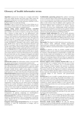 Glossary of health informatics terms

Algorithm-A process for carrying out a complex task broken                Confidentiality (protecting privacy)-The policies restricting
down into simple decision and action steps. Often assists the             access to a person’s data to those whom the patient agrees need
requirements analysis process carried out before programming.             access to it, except rarely in emergency and for the public good
Bioinformatics-The use of health informatics methods to aid or            (e.g. to contain epidemics, allow important research to be under-
facilitate research in molecular biology.                                 taken or solve serious crime). In addition, other regulatory and
Checklist-A type of clinical decision tool: A form listing one or         institutional approval may be needed (e.g. the need to seek con-
more items of patient data to be collected before, during or after        sent from medical ethics committees or relevant national
an encounter; can be paper or computer based.                             authorities). In recent years, leading public health researchers
Clinical coding system (clinical thesaurus, controlled                    have warned that legislation enacted to protect patients’ medical
vocabulary)-A limited list of preferred terms from which the              data in the UK, Europe and US could potentially hamper obser-
user can draw one or more to express a concept such as patient            vational research and medical record linkage studies.5 6
data, a disease or drug name, etc. An alphanumeric code                   Consumer health informatics-The use of health informatics
corresponding to the term is then stored by the computer. Syno-           methods to facilitate the study and development of paper and
nyms or close matches to each preferred term are usually also             electronic systems which support public access to and the use of
available and map onto the same internal codes. This approach             health and lifestyle information. For additional discussion on the
makes it easier for a computer to analyse data than the use of            scope of consumer health informatics, see Eysenbach.7 See also
free text words or phrases. Examples of clinical coding systems           eHealth.
include SNOMED-CT (divergent codes used to capture patient                Data quality-The degree to which data items are accurate, com-
data), MeSH (terms used to index biomedical literature) and               plete, relevant, timely, sufficiently detailed, appropriately
ICD-10 (convergent codes for international comparisons, with              represented (e.g. consistently coded using a clinical coding system)
specific rules to guide coders). Clinical coding systems play a key       and retain sufficient contextual information to support decision
role in epidemiological studies and health service research, from         making.
the use of MeSH terms to conduct literature searches for system-          Database-A collection of data in machine readable format
atic reviews to numerous studies which use ICD codes to classify          organised so that it can be retrieved or processed automatically
and compare diseases. To prevent information loss, it is vital that       by computer. A flat file database is organised like a card file, with
the terms and codes are never changed or dropped, only added              many records (cards) each including one or more fields (data
to. Obsolete terms can be marked as such to deter inappropriate           items). A relational database is organised as one or more related
use. Continuing maintenance is needed to incorporate new                  tables, each containing columns and rows. Data are organised in
terms and codes for new concepts and new synonyms as they                 a database according to a schema or data model; some items are
arise.                                                                    often coded using a clinical coding system.
Clinical data system-Any information system concerned with                Decision support system (computer decision aid)-A type of
the capture, processing or communication of patient data.1                clinical decision tool: a computer system that uses two or more
Clinical decision tool-Any mechanical, paper or electronic aid            items of patient data to generate case or encounter-specific
that collects data from an individual patient to generate output          advice.8 Examples include computer risk assessors to estimate
that aids clinical decisions during the doctor-patient encounter.2        cardiovascular disease risk9 and the Leeds Acute Abdominal
Examples include decision support systems, paper or computer              Pain system, which aids the diagnosis of conditions causing such
reminders and checklists, which are potentially useful tools in public    pain.10 Evidence-adaptive decision support systems are a type of
health informatics, as well as other branches of health informatics.      decision aid with a knowledge base that is constructed from and
Clinical information-Organised patient data or clinical knowledge         continually adapts to new research- and practice-based
used to make clinical decisions (adapted from Shortliffe et al3);         evidence.11
may also include directory information. Many activities in public         Decision tree-A way to model a complex decision process as a
health and epidemiology (e.g. surveillance systems, cohort stud-          tree with branches representing all possible intermediate states
ies to assess the effects of a risk factor of disease and clinical tri-   or final outcomes of an event. The probabilities of each interme-
als to estimate efficacies of new treatments) involve the                 diate state or final outcome and the perceived utilities of each are
organisation of such data (e.g. case report forms for individual          combined to attach expected utilities to each outcome. The
patients) into useable information (e.g. incidence of notifiable          science of drawing decision trees and assessing utilities is called
cases of disease from surveillance programmes and summary                 decision analysis.
evidence from cohort studies or clinical trials, expressed as odds        Directory information-Information specific to an organisation or
ratios for certain harmful and beneficial outcomes). See also:            service which is useful in managing public health services, health
information.                                                              care services or patients. Examples include a phone directory, a
Clinical informatics-The use of health informatics methods to aid         lab handbook listing available tests and tubes to use, and a list of
management of patients, employing an interdisciplinary                    the drugs in the local formulary.
approach, including the clinical and information sciences.3               eHealth-The use of internet technology by the public, health
Communication-The exchange of information between agents                  workers and others to access health and lifestyle information,
(human or automated) face to face or using paper or electronic            services and support; it encompasses telemedicine, telecare etc. For
media.4 Requires the use of a shared language and understand-             in-depth discussion on the scope and security issues of eHealth,
ing or common ground.                                                     see a report by the National HealthKey Collaborative.12
Computer vision (image interpretation)-The use of computer                Electronic health record (EHR)-In the UK, the lifelong
techniques to assist the interpretation of images, such as                summary of a person’s health episodes, assembled from summa-
mammograms.                                                               ries of individual electronic patient records and other relevant data.13
 