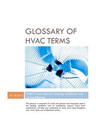  
	
  
	
  
	
  
	
  
	
  
	
  
	
  
GLOSSARY OF
HVAC TERMS	
  
	
  
	
  
	
  
10/18/2013
HVAC is term used for heating, ventilation and
air conditioning
	
  
	
  
This glossary is comprised of words and phrases most frequently used in
the heating, ventilation and air conditioning industry. These brief
explanations will help your understand of many terms used throughout
your work, study and professional career.
 