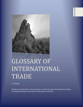 GLOSSARY OF
INTERNATIONAL
TRADE
25 WORDS

DEFINED AS INTERNATIONAL TRADE EXCHANGE OF GOODS BETWEEN TWO OR MORE COUNTRIES
OR ECONOMIC REGIONS THIS ALLOWS THE WELFARE OF COUNTRIES

 