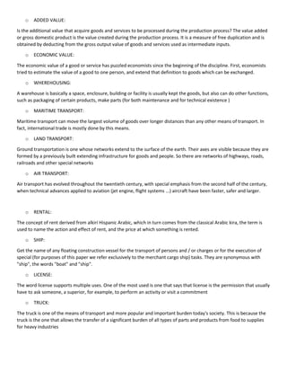 o ADDED VALUE:
Is the additional value that acquire goods and services to be processed during the production process? The value added
or gross domestic product is the value created during the production process. It is a measure of free duplication and is
obtained by deducting from the gross output value of goods and services used as intermediate inputs.
o ECONOMIC VALUE:
The economic value of a good or service has puzzled economists since the beginning of the discipline. First, economists
tried to estimate the value of a good to one person, and extend that definition to goods which can be exchanged.
o WHEREHOUSING:
A warehouse is basically a space, enclosure, building or facility is usually kept the goods, but also can do other functions,
such as packaging of certain products, make parts (for both maintenance and for technical existence )
o MARITIME TRANSPORT:
Maritime transport can move the largest volume of goods over longer distances than any other means of transport. In
fact, international trade is mostly done by this means.
o LAND TRANSPORT:
Ground transportation is one whose networks extend to the surface of the earth. Their axes are visible because they are
formed by a previously built extending infrastructure for goods and people. So there are networks of highways, roads,
railroads and other special networks
o AIR TRANSPORT:
Air transport has evolved throughout the twentieth century, with special emphasis from the second half of the century,
when technical advances applied to aviation (jet engine, flight systems ...) aircraft have been faster, safer and larger.
o RENTAL:
The concept of rent derived from alkirí Hispanic Arabic, which in turn comes from the classical Arabic kira, the term is
used to name the action and effect of rent, and the price at which something is rented.
o SHIP:
Get the name of any floating construction vessel for the transport of persons and / or charges or for the execution of
special (for purposes of this paper we refer exclusively to the merchant cargo ship) tasks. They are synonymous with
"ship", the words "boat" and "ship".
o LICENSE:
The word license supports multiple uses. One of the most used is one that says that license is the permission that usually
have to ask someone, a superior, for example, to perform an activity or visit a commitment
o TRUCK:
The truck is one of the means of transport and more popular and important burden today's society. This is because the
truck is the one that allows the transfer of a significant burden of all types of parts and products from food to supplies
for heavy industries
 