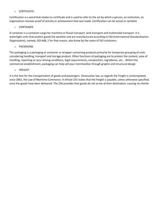 o CERTIFICATE:
Certification is a word that relates to certificate and is used to refer to the act by which a person, an institution, an
organization receives proof of activity or achievement that was made. Certification can be actual or symbolic
o CONTAINER:
A container is a container cargo for maritime or fluvial transport, land transport and multimodal transport. It is
watertight units that protect goods the weather and are manufactured according to ISO (International Standardization
Organization), namely, ISO-668, 2 for that reason, also know by the name of ISO containers.
o PACKAGING:
The packaging is a packaging or container or wrapper containing products primarily for temporary grouping of units
considering handling, transport and storage product. Other functions of packaging are to protect the content, ease of
handling, reporting on your driving conditions, legal requirements, composition, ingredients, etc... Within the
commercial establishment, packaging can help sell your merchandise through graphic and structural design.
o FREIGHT:
It is the fare for the transportation of goods and passengers. Venezuelan law, as regards the freight is contemplated,
since 2001, the Law of Maritime Commerce. In Article 255 states that the freight is payable, unless otherwise specified,
once the goods have been delivered. The 256 provides that goods do not arrive at their destination, causing no charter
 