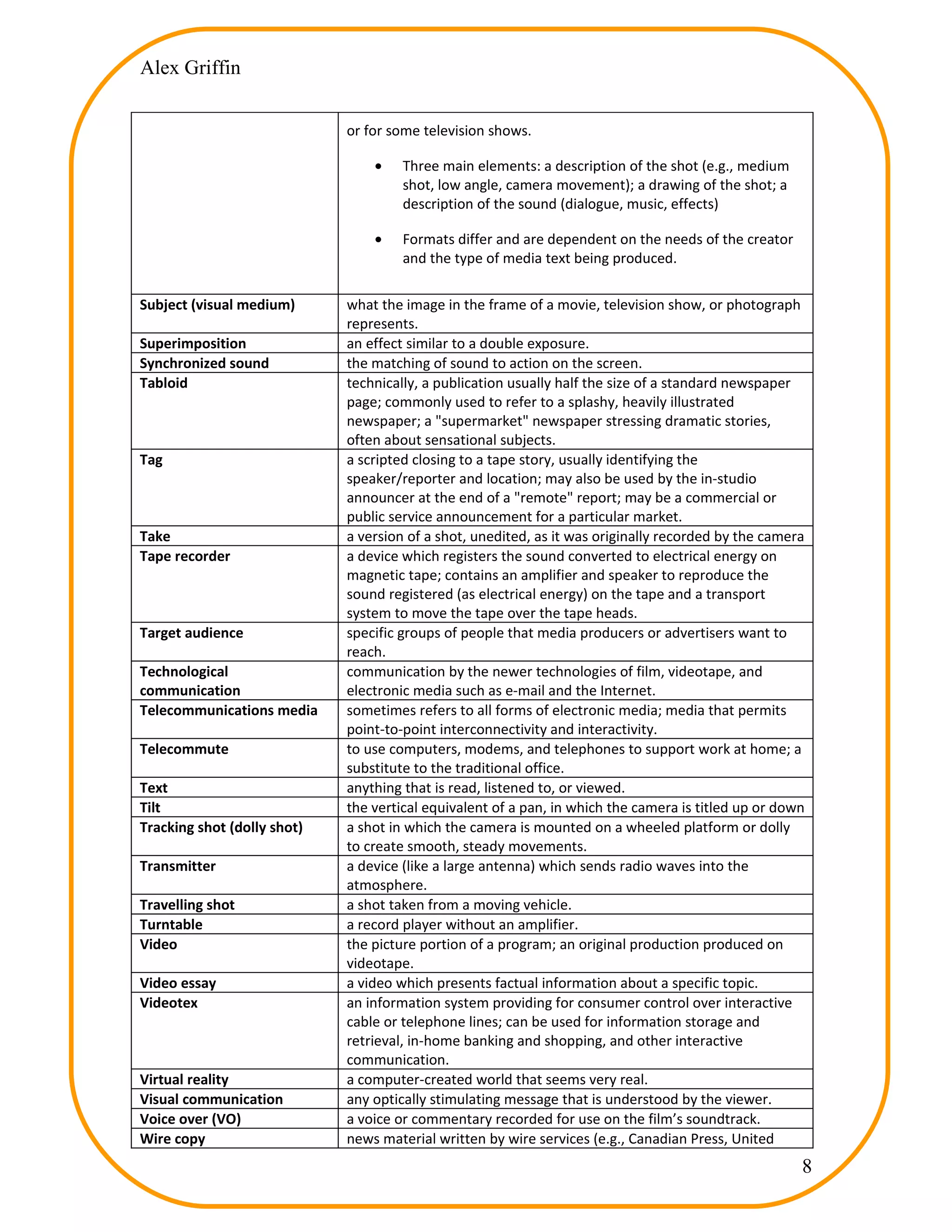 Alex Griffin


                             or for some television shows.

                                 •    Three main elements: a description of the shot (e.g., medium
                                      shot, low angle, camera movement); a drawing of the shot; a
                                      description of the sound (dialogue, music, effects)

                                 •    Formats differ and are dependent on the needs of the creator
                                      and the type of media text being produced.

Subject (visual medium)      what the image in the frame of a movie, television show, or photograph
                             represents.
Superimposition              an effect similar to a double exposure.
Synchronized sound           the matching of sound to action on the screen.
Tabloid                      technically, a publication usually half the size of a standard newspaper
                             page; commonly used to refer to a splashy, heavily illustrated
                             newspaper; a "supermarket" newspaper stressing dramatic stories,
                             often about sensational subjects.
Tag                          a scripted closing to a tape story, usually identifying the
                             speaker/reporter and location; may also be used by the in-studio
                             announcer at the end of a "remote" report; may be a commercial or
                             public service announcement for a particular market.
Take                         a version of a shot, unedited, as it was originally recorded by the camera
Tape recorder                a device which registers the sound converted to electrical energy on
                             magnetic tape; contains an amplifier and speaker to reproduce the
                             sound registered (as electrical energy) on the tape and a transport
                             system to move the tape over the tape heads.
Target audience              specific groups of people that media producers or advertisers want to
                             reach.
Technological                communication by the newer technologies of film, videotape, and
communication                electronic media such as e-mail and the Internet.
Telecommunications media     sometimes refers to all forms of electronic media; media that permits
                             point-to-point interconnectivity and interactivity.
Telecommute                  to use computers, modems, and telephones to support work at home; a
                             substitute to the traditional office.
Text                         anything that is read, listened to, or viewed.
Tilt                         the vertical equivalent of a pan, in which the camera is titled up or down
Tracking shot (dolly shot)   a shot in which the camera is mounted on a wheeled platform or dolly
                             to create smooth, steady movements.
Transmitter                  a device (like a large antenna) which sends radio waves into the
                             atmosphere.
Travelling shot              a shot taken from a moving vehicle.
Turntable                    a record player without an amplifier.
Video                        the picture portion of a program; an original production produced on
                             videotape.
Video essay                  a video which presents factual information about a specific topic.
Videotex                     an information system providing for consumer control over interactive
                             cable or telephone lines; can be used for information storage and
                             retrieval, in-home banking and shopping, and other interactive
                             communication.
Virtual reality              a computer-created world that seems very real.
Visual communication         any optically stimulating message that is understood by the viewer.
Voice over (VO)              a voice or commentary recorded for use on the film’s soundtrack.
Wire copy                    news material written by wire services (e.g., Canadian Press, United
                                                                                                      8
 