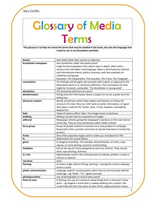 Alex Griffin




            Glossary of Media
                  Terms
This glossary is to help me revise the terms that may be needed in the exam, but also the language that
                                 I need to use in my foundation portfolio.


biased                         One-sided rather than neutral or objective
broadsheet newspaper           also sometimes called ‘the quality press’.
                               Large format newspapers that report news in depth, often with a
                               serious tone and higher level language. News is dominated by national
                               and international events, politics, business, with less emphasis on
                               celebrities and gossip.
                               Examples: The Independent, The Guardian, The Times, The Telegraph
connotation                    The feelings and thoughts we associate with a word, as opposed to the
                               denotation which is its dictionary definition. The connotation of child
                               might be ‘innocent, vulnerable’. The denotation is ‘young adult’.
denotation                     The dictionary definition of a word
disinformation                 Giving incorrect information about a subject (it can be a polite term for
                               telling lies)
discourse markers              Words and phrases which help readers and listeners to follow the
                               structure of a text. They can refer back to earlier information, or signal
                               new topics. Look out for: Earlier, later, in fact, however, meanwhile,
                               despite this.
fade                           Types of camera effect: fade = the image moves to darkness
dubbing                        Adding a sound track to a sequence of images
editorial                      Newspaper articles giving the newspaper’s opinions on the main stories
                               of the day. They are also sometimes called ‘leader articles’
focus group                    Group of people invited to comment on a new product or campaign.
                               Researchers then use their comments to decide how best to market the
                               product.
frame                          One of the separate images used to make up a storyboard or film
fx                             Abbreviation for sound effects
genre                          A category of writing – for example, documentaries, sit-coms, soap
                               operas; or crime writing, romance, travel writing.
headlines                      text at the top of a story designed to catch our interest. They may be
                               short, eye-catching, dramatic.
In / Ext                       Abbreviations used in film and television to indicate whether a scene is
                               interior or exterior
narrative                      story
Panning                        A camera angle used in filming: panning = moving the camera sideways
                               across a scene
phatic communication           Language used for social purpose rather than to communicate definite
                               meanings – eg “hello”, “hi”, “good morning”
photojournalism                Use of photographs to record news events
Point of view                  In filming, the use of a camera to show things from a character’s view-
                               point – eg imagine a scene with a cowboy walking into a saloon. We
                               could show this from the point of view of the cowboy (camera moves
                                                                                                            1
 