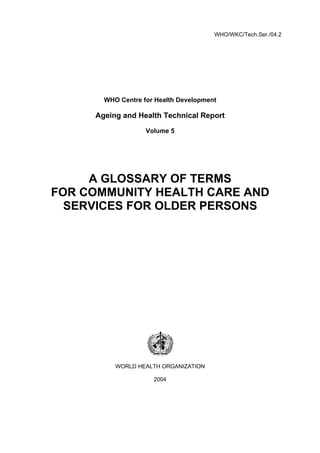 WHO/WKC/Tech.Ser./04.2
WHO Centre for Health Development
Ageing and Health Technical Report
Volume 5
A GLOSSARY OF TERMS
FOR COMMUNITY HEALTH CARE AND
SERVICES FOR OLDER PERSONS
WORLD HEALTH ORGANIZATION
2004
 